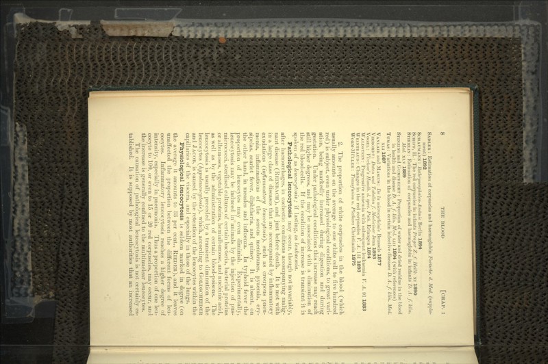 SADLER : Estimation of corpuscles and haemoglobin Fortschr. d. Med. (supple- ment) 1892 SCHAUMANN : Bothr>/oceph<tlen-Attihnle Berlin 1894 SCIIIFP, II.: The red corpuscles in infants Prayer Z.f. Heilk. xi 1890 STIERLIN : Estimation of corpuscles and haemoglobin in infants D. A. f. klin. Med. XLV 1889 STIXZIXG and GUMI-RKCHT : Proportion of water and dried residue in the blood in health and disease D. A. f. klin. Med. i.in 1894 (with references) TUMAS : Variations in the blood in certain infective diseases D. A. f. klin. Med. XLI 1887 VANLAIR and MASIUS: De la microcythe'mie Brussels 1877 VIKRORDT: Daten und Tabellenf. Mediciner Jena 1893 VOGEI. : Vircltow's Handb. d. spec. Path. Erlangen 1854 WALDSTEIX: Progressive anaemia with subsequent leukaemia V. A. 91 1883 WEIXTRAUD: Changes in the red corpuscles V. A. 1:51 1893 WoRM-Mi;LLER: Transfusion u. Plethora Christiania 1875 2. The proportion of white corpuscles in the blood (which usually amounts on the average to one white cell to five hundred red) is subject, even under physiological conditions, to great vari- ation, being markedly increased during digestion and during gestation. Under pathological conditions this increase may reach still higher degrees, and may be associated with a diminution of the red blood-cells. If the condition of increase is transient it is spoken of as leucoci/tosis ; if lasting, as leukaemia. . Pathological leucocytosis may occur, though not invariably, after haemorrhages, in cachectic conditions accompanying malig- nant disease (REINBACH), and just before death. It is met with in a large class of diseases that are accompanied by inflammatory exudations (inflammatory leucocytosis)^ such as croupous pneu- monia, inflammations of the serous membranes, pyaemia, ery- sipelas, scarlet fever, diphtheria, and quinsy. It is absent, on the other hand, in measles and influenza. In typhoid fever the proportion of leucocytes may even diminish. Experimentally, leucocytosis may be induced in animals by the injection of pus- micrococci, sterilised cultures of certain bacteria, bacterial proteins or albumoses, vegetable proteins, hemialbumose, and nucleinic acid, as well as by the administration of certain blood-poisons. The leucocytosis is usually preceded by a transient diminution of the leucocytes (hypoleucocytosii), which, according to GOLDSCHEIDER and JACOB, is caused by the retention of the leucocytes within the capillaries of the viscera, and especially in those of the lungs. Physiological leucocytosis is seldom marked in degree (on the average it amounts to 33 per cent., RIEDER), and it leaves unaffected the proportion between the different forms of leu- cocytes. Inflammatory leucocytosis reaches a higher degree of intensity, especially in pneumonia. Thus a proportion of one leu- cocyte to 100, or even to 15 or 20 red corpuscles, may occur, and the increase is generally confined to the multinuclear leucocytes. The causation of pathological leucocytosis is not certainly es- tablished. It is supposed by most authorities that an increased