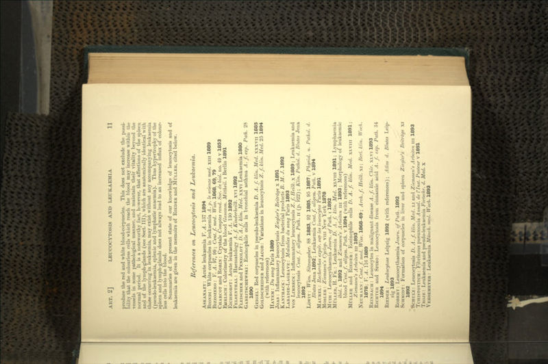 Ereduce the red and white blood-corpuscles. This does not exclude the possi- ility that the colourless cells which reach the blood may increase within the vessels in some pathological manner, and maintain their vitality beyond the normal period. It is a noteworthy fact, however, that affections of the spleen and of the lymph-glands (see Sect. Ill), which are anatomically identical with -those occurring in leukaemia, may exist without any accompanying leukaemia (pseudo-leukaemia, splenic and lymphatic anaemia). Thus hypertrophy of the spleen and lymph-glands does not always lead to an increased influx of colour- less cells into the blood. Summaries of the present state of our knowledge of leucocytosis and of leukaemia are given in the memoirs of RIEDER and MULLER, cited below. References on Leucocytosis and Leukaemia. ASKANAZY: Acute leukaemia V. A. 137 1894 BIONDI : White corpuscles in leukaemia A. p. le scienze med. xiu 1889 BIZZOZERO : V. A. 97, 99; Cent.f. med. Wiss. 1868, 69, 79 CHARCOT and ROBIN : Crystals Comptes rend. Soc. de biol. no. 49 v 1853 EHRLICH : Colorimetry of the blood Gesamm. Mittheil. i Berlin 1891 EICHHORST: Acute leukaemia V. A. 130 1892 FELSENTHAL : Haematology A.f. Kinderheilk. xvi 1892 FLEISCHER and PENZOLDT: D. A.f. klin. Med. xxvi Leukaemia 1880 GABRITSCHEWSKI : Eosinophile cells in bronchial asthma A. f. exp. Path. 28 1890 GEIGEL : Red corpuscles in pseudo-leukaemia D. A. f. klin. Med. xxxvn 1885 GOLDSCHEIDER and JACOB: Variations in leucocytosis Z.f. klin. Med. 25 1894 (with references) HAYEM : Du sang Paris 1889 JOAS : Inflammatory leucocytosis Ziegler's Beitrdge x 1891 KANTHACK : Leucocytosis from bacterial products B. M. J. 1892 LABADIE-LAGRAVE : Maladies du sang Paris 1893 VON LIMBECK : Inflammatory leucocytosis Z.f. Heilk. x 1889 ; Leukaemia and leucocytosis Cent. f. allgem. Path, n (p. 922) ; Klin. Pathol. d. Blutes Jena 1892 LOWIT : Wien. Sitzungsber. 88 1883, 92 1885, 95 1887; Physiol. u. Pathol. d. Blutes Jena 1892; Leukaemia Cent.f. allgem. Path, v 1894 MAUREL : Recherches expe'r. sur les leucocytes Paris 1891 MOSLER : Ziemssen's Cyclop, vm New York 1878 MUIR : Leucocythaemia Journ. of Path, i 1892 MULLER, H. FR. : Leukaemia D. A. f. klin. Med. XLVIII 1891; Lymphaemia ibid. L 1892 and Ziemssen's Arbeiten in 1893; Morphology of leukaemic blood Cent. f. allgem. Path, v 1894 (with references) MULLER and RIEDER: Eosinophile cells D. A.f. klin. Med. XLVIII 1891; Ziemssen's Arbeiten in 1893 NEUMANN: Cent.f. med. Wiss. 1868-69; Arch. f. Heilk. xi; Berl. klin. Woch. 1878; V. A. 1161889 REINBACH : Leucocytes in malignant disease A.f. klin. Chir. XLVI 1893 RICHTER and SPIRO: Leucocytosis from cinnamic acid A. f. exp. Path. 34 1894 RIEDER: Leukocytose Leipzig 1892 (with references); Atlas d. Blutes Leip- zig 1893 ROBERT: Leucocythaemia Journ. of Path. 1892 SCHMIDT: Formation of corpuscles in liver and spleen Ziegler's Beitrage xi 1892 t>CHULz: Leucocytosis D. A.f. klin. Med. LI and Ziemssen's Arbeiten in 1893 TCHISTOVITCH : Fibrinous pneumonia Annal. de I'lnst. Pasteur v 1891 TRO.IE : Leukaemia and pseudo-leukaemia Fortschr. d. Med. x VEHSEMEYER : Leukaemia Munch, med. Woch. 1893