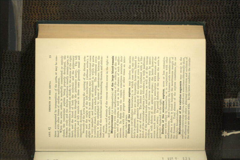 times accompanied by transposition of the aorta, or may be com- bined with other forms of cardiac malformation. When the aortic orifice is markedly constricted or entirely closed, the ventricular septum being properly developed, the foramen ovale and the ductus arteriosus usually remain open, so that the circulation is carried on chiefly by the action of the right heart, and the blood of both the systemic and the pulmonary circulations is driven through the pulmonary artery. The left ventricle and left auricle are in these cases generally small and imperfectly developed. Stenosis of the aorta between the opening of the ductus arte- riosus and the origin of the left subclavian (isthmus aortae), a slight form of which is not infrequent, may in exceptional cases be very marked; and instances are described in which the aorta is entirely closed, or even wholly wanting. The collateral circu- lation is then established by means of anastomoses between the branches of the subclavian and the descending thoracic and abdom- inal aorta. Stenosis and atresia of the venous orifices occur in the right as well as in the left auricle. Misplacement (or transposition) of the large blood-vessels occurs along with other malformations of the orifices, of the ves- sels, and of the septa, as well as in the absence of such malfor- mations. In these cases the vessels sometimes maintain their connexion with their proper ventricles; at other times an inter- change takes place. Defects of the ventricular septum may involve the entire partition (cor biloculare biatriatum), in which case only one ven- tricle is present. They are more frequently, however, limited to the anterior or posterior region of the septum, or even to a por- tion of one of these. The .defect may be combined with a like defect of the auricular septum (cor biloculare}, or with malforma- tions of the arterial trunks and orifices, as well as of the venous orifices. Persistence of the truncus arteriosus may be associ- ated with defects of the anterior septum; the latter however occurs much more frequently in association with stenosis of the pulmonary artery. In partial defects of the septum the aorta is generally displaced to the right. Defects of the auricular septum, more or less extensive, are met with either by themselves, or in conjunction with other malformations. Most frequently the foramen ovale remains open; less often a defect is found beneath the membranous margin of the foramen. Total absence of the septum constitutes the cor bilocnlare biventriculare. Malformations of the valvular segments may occur in the auficulo-ventricular valves, which are sometimes abnormally short, <>r adherent to each other ; abnormal constriction and occlusion of the orifices are also met with. In the latter condition the circula-