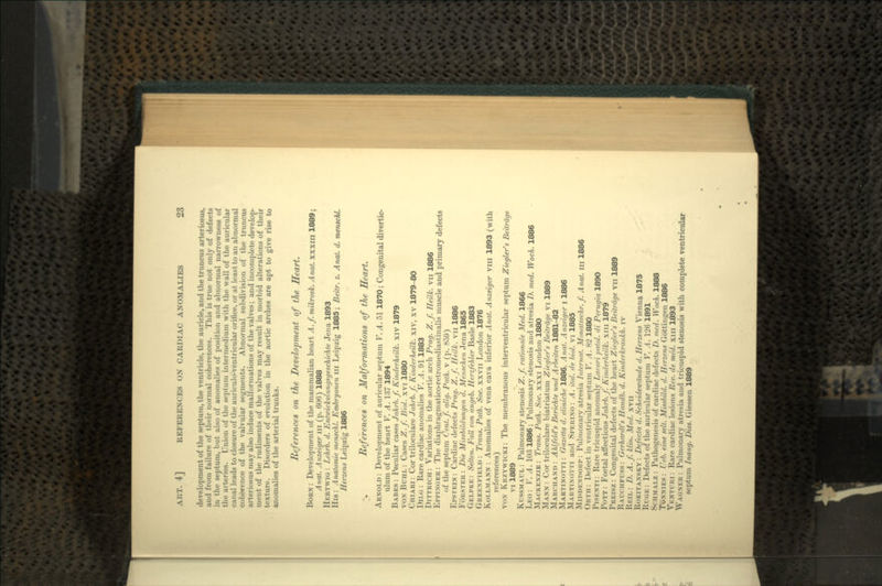 development of the septum, the ventricle, the auricle, and the truncus arteriosus, and from failure of their normal coherences. This is true not only of defects in the septum, but also of anomalies of position and abnormal narrowness of the arteries. Union of the septum intermedium with the wall of the auricular canal leads to closure of the auriculo-ventricular orifice, or at least to an abnormal coherence of the valvular segments. Abnormal subdivision of the truncus arteriosus may also induce malformations of the valves; and incomplete develop- ment of the rudiments of the valves may result in morbid alterations of their texture. Disorders of evolution in the aortic arches are apt to give rise to anomalies of the arterial trunks. References on the Development of the Heart. BORN : Development of the mammalian heart A. f. mikrosk. Anat. xxxm 1889; Anal. Anzeiger in (p. 606) 1888 HERTWIG : Lehrb. d. Entwickelungsgeschichte Jena 1893 His: Analomie menschl. Embryonen ill Leipzig 1885; Beitr. z. Anal. d. menschl. Herzens Leipzig 1886 % References on Malformations of the Heart. ARNOLD: Development of auricular septum V. A. 51 1870; Congenital divertic- ulum of the heart V. A. 137 1894 BABES : Peculiar cases Jahrb.f. Kinderheilk. xiv 1879 vox BUHL: Cases Z.f. Biol. xvi 1880 CHIARI: Cor triloculare Jahrb.f. Kinderheilk. xiv, xv 1879-80 DILG : Rare cardiac anomalies V. A. 91 1883 DITTRICH: Variations in the aortic arch Prag. Z.f. Heilk. vn 1886 EPPINGER : The diaphragmatico-retromediastinalis muscle and primary defects of the septum Cent.f. allg. Path. \ (p. 859) EPSTEIN: Cardiac defects Prag. Z.f. Heilk. vn 1886 FORSTER : Die Missbildungen d. Menschen Jena 1865 GELPKE: Selten. Fall von angeb. Herzfehler Basle 1883 GREENFIELD : Trans. Path. Soc. xxvn London 1876 KOLLMANN : Anomalies of vena cava inferior Anat. Anzeiger vm 1893 (with references) VON KRZYWICKI: The membranous interventricular septum Ziegler's Beitrdge vi 1889 KUSSMAUL: Pulmonary stenosis Z.f. rationale Med. 1866 LEO : V. A. 103 1886; Pulmonary stenosis and atresia D. med. Woch. 1886 MACKENZIE : Trans. Path. Soc. xxxi London 1880 MANN : Cor triloculare biatriatum Ziegler's Beitrdge vi 1889 MARCHAND: Ahlfeld's Berichte und Arbeiten 1881-82 MARTINOTTI : Gazetta d. cliniche 1886, Anat. Anzeiger i 1886 MARTINOTTI and SPERINO: A. ital. de biol. vi 1885 MIDDENDORP: Pulmonary atresia Internal. Monatsschr. f. Anat. in 1886 ORTH : Defect in ventricular septum V. A. S'2 1880 PISENTI : Rare tricuspid anomaly Lacori patol. di Perugia 1890 POTT: Foetal affections Jahrb.f. Kinderheilk. xin 1879 PREISZ : Congenital defects of the heart Ziegler's Beitrdge vn 1889 RAUCHFUSS: Gerhardt's Handb. d. Kinderkrankh. iv REIL: D. A.f. klin. Med. xvii ROKITANSKY : Defecta d. Scheidewdnde d. Herzens Vienna 1875 RUGE: Defects of the auricular septum V. A. 126 1891 SCHMALZ : Pathogenesis of cardiac defects D. med. Woch. 1888 TWNNIES : Ueb. eine sell. Missbild. d. Herzens Gottingen 1886 VENTURI : Rare cardiac lesions Rev. de med. xin 1893 WAGNER : Pulmonary atresia and tricuspid stenosis with complete ventricular septum I n i in;/. Diss. Giessen 1889