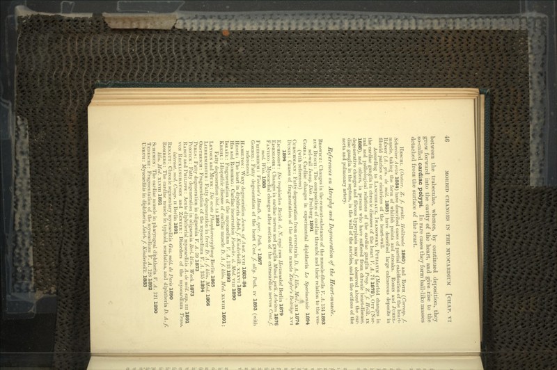 between the trabeculae, whence, by continued deposition, they grow forward into the cavity of the heart, and give rise to the so-called cardiac polypi. In rare cases they form ball-like masses detached from the surface of the heart. HESCHL (Oente.rr. Z. f. prakt. Heilkunde I860) and ROTH (Corresp. f. Schweizer Aerzte 1884) have described cases of partial calcification of the heart- muscle, taking the form of whitish points and streaks. ROBIN and JUHEL- REXOY (A. gen. de med. 1885) have described large calcareous deposits in fibroid patches or cicatrices of the heart-wall. According to LANCEREAUX, IWANOWSKY, PUT.IATIN (Morbid changes in the cardiac ganglia in chronic diseases of the heart V. A. 74 1878), OTT (Nor- mal and pathological relations of the cardiac ganglia Prag. Z. f. Heilk. ix 1888), and others, in persons who have suffered from chronic heart-disease, degenerative changes and fibrous hyperplasia may be observed about the car- diac ganglia in the septum, in the wall of the auricles, and at the orifices of the aorta and pulmonary artery. References on Atrophy and Degeneration of the Heart-muscle, BROWICZ : Changes in the cement-substance of the muscle-fibrils V. A. 134 1893 ZUM BUSCH : The composition of cardiac thrombi and their relation to the ves- sel-wall Inaug. Diss. Freiburg 1891 COMBA : Cardiac changes in experimental diphtheria Lo Sperimentale 1894 (with references) CURSCHMAXX : Fatty degeneration from overstrain D. A. f. klin. Med. xn 1874 DUNIN : Causes of fragmentation of the cardiac muscle Ziegler's Beitrage xvi 1894 EICHHORST : Die trophischen Bezieh. d. N. vagi zum Herzmuskel Berlin 1879 EISEXLOHR : Changes in cardiac nerves and ganglia Munch, path. Arbeiten 1876 FAXTIXO : Myocardial changes after section of the extracardiac nerves Cent./. med. Wiits. 1888 FRIEDREICH : Virchow's Handb. d. spec. Path, v 1867 GOEBEL : Fatty degeneration of the heart Cent. f. allg. Path, iv 1893 (with references) HAMILTON : Waxy degeneration Journ. of Anat. xvn 1883-84 HESSE : The heart in diphtheria Jahrb.f. Kinderheilk. xxxvi 1893 His and ROMHERG : Cardiac innervation Fortschr. d. Med. vm 1890 ISRAEL: Fragmentation of the myocardium V. A. 133 1893 KREHL : Idiopathic disease of cardiac muscle D. A.f. klin. Med. XLVIII 1891; Fatty degeneration ibid. LI 1893 LEYDEX and MUNK : Die acute Phottphorvergiftung Berlin 1865 LIEBERMEISTER : Fatty degeneration in fever D. A.f. klin. Med. 1866 OESTREICH : Fragmentation of the myocardium V. A. 135 1894 PERLS : Fatty degeneration in oligaemia V. A. 59 1873 PONKICK: Fatty degeneration in oligaemia Berl. klin. Woch. 1873 RABOT and PHILIPPE : Acute diphtherial myocarditis A. de med. exp. in 1891 vox RECKLIXGHAUSEX and ZKNKER : Disorders of the myocardium Trans. internal, med. Congr. n Berlin 1891 REXAUT : Chronic segmentary myocarditis Gaz. med. de Paris 1890 ROMBERG : The cardiac muscle m typhoid, scarlatina, and diphtheria D. A.f. klin. Med. XLVIII 1891 SCHEMKN: The cardiac muscle in pharyngeal diphtheria V. A. 121 1890 TEDESCHI : Fragmentation of the myocardium- V. A. 128 1892 UNRUII: Myocarditis in diphtheria Jahrb.f. Kinderheilk. 1883