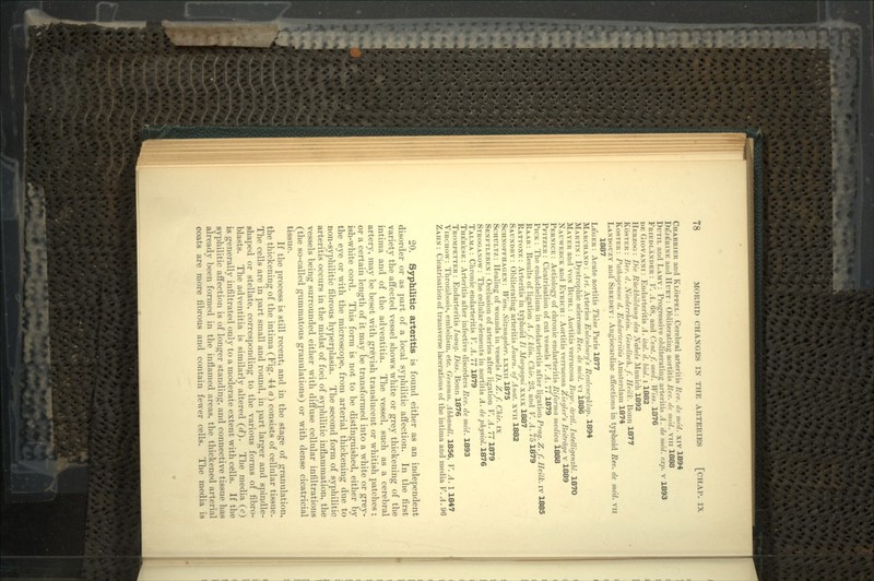 CIIARRIRR and KLOPPEL : Cerebral arteritis Rev. de med. xiv 1894 DE'JERINE and HUET : Obliterating aortitis Rev. de mc'd. vm 1888 DUTIL and LAMY : Progressive obliterating arteritis A. de med. exp. v 1893 FRIEDLANDER : V. A. 68, and Cent.f. med. Wiss. 1876 DE GIOVANNI : Endarteritis A. ital. d. biol. i 1882 HERZOG : Die Ruckbildung des Nabels Munich 1892 ROSTER : Ber. d. Niederrhein. Gesellsch. f. Heilk. Bonn 1877 ROSTER : Pathoyene.ie d. Endarteriitis Amsterdam 1874 LANDOUZY and SIREDEY : Angiocardiac affections in typhoid Rev. de me'd. vn 1887 LEGER: Acute aortitis These Paris 1877 MARCHAND: Art. Arteries Eulcnburrfs Renlencyklop. 1894 MARTIN : Dystrophic scleroses Rev. de med. vi 1886 MAYER and VON BUHL : Aortitis verrucosa Bai/r. drztl. Intelligenzbl. 1870 NAUWERCK and EYRICII : Aortitis verrucosa Ziegler's Beitrdge v 1889 PERNICE : Aetiology of chronic endarteritis Riforma medico. 1888 PFITZER : Cicatrisation of cut vessels V. A. 11 1879 PICK : The endothelium in endarteritis after ligation Prag. Z. f. Heilk. iv 1885 RAAB : Results of ligation A. f. klin. Chir. 23, and V. A. 75 1879 RATTONE : Arteritis in typhoid // Morgagni xxix 1887 SAUNDBY : Obliterating arteritis Journ. of Anal, xvn 1882 SCHNOPFHAGEN: Wien. Sitzungsber. LXXII 1875 SCHULTZ: Healing of wounds in vessels D. Z.f. Chir. ix SENFTLEBEN: Occlusion of arteries after ligation V. A. 111879 STROGANOW: The cellular elements in aortitis A. dephysiol. 1876 TALMA : Chronic endarteritis V. A. 11 1879 THERESE : Arteritis after infective disorders Rev. de med. 1893 TROMPETTER : Endarteritis Inaug. Diss. Bonn 1876 VIRCHOW: Thrombosis, embolism, etc. Gesamm. Abhandl. 1856, V. A. 1 1847 ZAUN : Cicatrisation of transverse lacerations of the intima and media V. A. 96 20. Syphilitic arteritis is found either as an independent disorder or as part of a local syphilitic affection. In the first variety the affected vessel shows white or grey thickening of the intima and of the adventitia. The vessel, such as a cerebral artery, may be beset with greyish translucent or whitish patches; or a certain length of it may be transformed into a white or grey- ish-white cord. This form is not to be distinguished, either by the eye or with the microscope, from arterial thickening due to non-syphilitic fibrous hyperplasia. The second form of syphilitic arteritis occurs in the midst of foci of syphilitic inflammation, the vessels being surrounded either with diffuse cellular infiltrations (the so-called gummatous granulations) or with dense cicatricial tissue. If the process is still recent, and in the stage of granulation, the thickening of the intima (Fig. 44 a) consists of cellular tissue. The cells are in part small and round, in part larger and spindle- shaped or stellate, corresponding to the various forms of fibro- blasts. The adventitia is similarly altered (d). The media (c) is generally infiltrated only to a moderate extent with cells. If the syphilitic affection is of longer standing, and connective tissue has already been formed in the inflamed areas, the thickened arterial coats are more fibrous and contain fewer cells. The media is