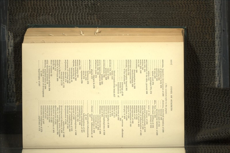 sarcoma, imperfect development of 206 of pituitary body 464 ossifying 242 periosteal 241 of skin 566 spinal cord 372 meninges 378, 379 spleen 116 sarcomatosis of the skin, general 566 scab 503, 505 scabies 546 scales 503, 506 scar 507 scarlatina 508 desquamation in 508 haemorrhagica 508 sclerema neonatorum 553 sclerodermia 552 sclerosis, amyotrophic lateral 365 of the arteries 67 aetiology of 69 results of 71 terminations of 71 blood-vessels of the brain 417 brain 416 scoliosis 152, 225 cause of 225 paralytic 228 scrofulodermia 532 miliare 521 scurvy haemorrhagicus 493 scutula 542, 544 sebaceous cysts 572 changes in 572 glands 570 seborrhoea 570 furfuracea 570 oleosa 570 sicca 570 squamosa 570 sebum 670 sensory centres 385 septula medullaria 323 septum, auricular 22 intermedium 21 ventriculorum 21 sequestra of cartilage 260 sequestrum, abscess 173 absorption of 173 removal of 173 Sharpey's fibres 159 sheath of Schwann 469 shingles 512 shreds 506 sinus reuniens 22 in tuberculous arthritis 284 situs viscerum inversus 24 skeleton, acquired lesion of 200 cause of arrest of development in 200 hypertrophy of 207 skeleton, inherited variation of 200 internal 196 osseous part of 154 spontaneous variation of 200 skin, Sect, vin 489 abnormal chilling of 502 heating of 502 .... acne of 525 rosaceae of 492 .... acquired elephantiasis of 550 .... acute inflammation of 506 .... aetiology of inflammation of 502 .... amount of blood in 491 .... anaemia of 492 .... angioma of 557 .... angiomyoma of 566 .... animal parasites of 545 .... argyria of 496 atheroma of 499 .... atrophy of 499 in nervous affections 501 bed-sores of 603 .... blebs of 505 blister of 511 boils of 525 .... burns of 511 .... cachectic atrophy of 500 .... cancer of 567 .... cavernous lymphangioma of 559 .... chaps of 505 chloasma cachecticorum of 496 caloricum of 496 toxicum of 496 tranmaticum of 496 .... chronic atrophic inflammation of 507 hypertrophic inflammation of 507 inflammations of 507 .... cicatrising epithelioma of 567 .... contamination of 502 crusts of 503, 505 .... cutaneous lymphangioma of 559 .... cyanosis of 492 .... cystic lymphangioma of 559 cysts of, containing hair 499 .... decnbital necroses of 503 .... desquamation of 492 ' epithelium of 506 .... developmental diseases of 489 .... diagnosis between active hyperae- mia of, and inflammation 492 .... discolorations of 495 .... disorders of circulation of 491 ecchymoma of 493 .... ecchymoses of 493 ecthyma of 576 .... eczema of 515 enchondroma of 567 endocystic condyloma of 572 papilloma of 572