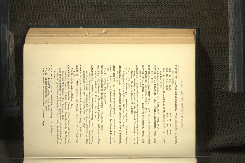 FOSTER (M.)- — A Text-book of Physiology. With Illustrations. 5th Edition, largely revised. Part I. 8vo. $2.60. Part II. 8vo. $2.60. Part III. 8vo. $1.75. Part IV. 8vo. #2.00. Part V. Appendix. Chemical Basis of the Animal Body. By A. SHERI- DAN LEA. $1.75. New Edition in one volume. 8vo. Cloth, $5.00. Sheep, #5.50. FOSTER (M.) and BALFOUR (F. M.). —Practical Embryology. With Illustra- tions. $2.60. FOSTER (M.) and LANGLEY (J. N.). —A Course of Elementary Practical Physiology. 5th Edition, enlarged. $2.00. FOSTER (M.) and SHORE (L. E.). —Physiology for Beginners. i6mo. Illus- trated. 75 cents. GAM GEE (A.). — A Text-book of the Physiological Chemistry of the Animal Body, including an Account of the Chemical Changes occurring ui Disease. By ARTHUR GAMGEE, M.D., F.R.S. Vol. I. 8vo. $4.50. Vol. II. The Physiological Chemistry of Digestion. With two Chromo- lithographic Charts by Spillon and Wilkinson. 8vo. $4.50. GRESWELL (D. A.).^A Contribution to the Natural History of Scarlatina. 8vo. $2.50. GRIFFITHS (W. H.). — Lessons on Prescriptions. New Edition. i8mo. $1.00. HAMILTON (D. J.). —A Systematic and Practical Text-book of Pathology. Vol. I. 8vo. #6.25. Vol. II. 2 Parts. 8vo. Each $5.00. HOBLYN.—Dictionary of Medical Terms. 12th Edition. $2.25. HUXLEY (T. H.). — Lessons in Elementary Physiology. With numerous Illus- trations. Revised by Dr. FOSTER. i6mo. $1.10. KAHLDEN (C.). —Methods of Pathological Histology. By C. VON KAHLDEN, Assistant Professor of Pathology in the University of Freiburg. Translated and edited by H. MORLEY FLETCHER, M.A., M.D., Cantab., M.R.C.P., etc. With an Introduction by G. SIMS WOODHEAD, M.D. 8vo. $1.40. KANTHACK (A. A.). —Lessons in Practical Bacteriology. In the Press. KLEIN (E.). — Micro-organisms and Disease. Revised, with 120 Engravings. $1.00. The Bacteria in Asiatic Cholera. $1.25. MACE WEN. — Pyogenic Infective Diseases of- the Brain and Spinal Cord, Meningitis, Abscess of Brain, Infective Sinus Thrombosis. By WILLIAM MACEWEN, M.D., Glasgow. 8vo. Buckram. $6.00. Atlas of Head Sections. 53 Engraved Copperplates of Frozen Sections of the Head, and 53 Key Plates with Descriptive Texts. Folio. Bound in buckram. $21.00. M'KENDRICK (J. G.). —A Text-book of Physiology. In 2 volumes. • Vol. I. General Physiology. 8vo. $4.00. Vol. II. Special Physiology. 8vo. $6.00. Life in Motion; or, Muscle and Nerve. Illustrated. $1.50.