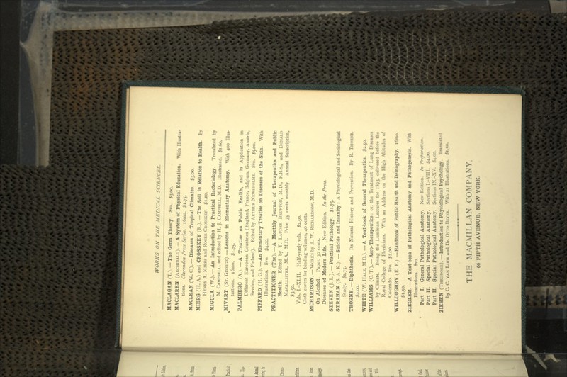 MACLAGAN (T.). —The Germ Theory. 8vo. $3.00. MACLAREN (ARCHIBALD). - A System of Physical Education. With lUustra- tions. Clarendon /*rtss Seriei. l6mo. $1.75. MACLEAN (W. C.). — Diseases of Tropical Climates. $3.00. MIERS (H. A.) and CROSSKEY (R.). —The Soil in Relation to Health. By HENRY A. MIERS and ROGER CROSSKEY. $1.10. MIGULA (W.). —An Introduction to Practical Bacteriology. Translated by M. CAMPBELL, and edited by H. J. CAMPBELL, M.D. Illustrated. $1.60. ^MIVART (Sr. GEORGE). — Lessons in Elementary Anatomy. With 400 Ilia*. trations. i6mo. 51.75. PALMBERG (A.). —A Treatise on Public Health, and its Application in Different European Countries (England, France, Belgium, Germany, Austria, Sweden, and Finland). Edited by ARTHUR NEWSHOLME. 8vo. $5.00. PIFFARD (H. G.). — An Elementary Treatise on Diseases of the Skin. With Illustrations. 8vo. $4.00. PRACTITIONER (The). —A Monthly Journal of Therapeutics and Public Health. Edited by T. LAI/DER BRUNTON, M.D., F.R.S., and DONALD MACALLISTER, M.A., M.D. Price 35 cents monthly. Annual Subscription, *3-5°- Vols. I.-XLII. Half-yearly vols. 12.50. Cloth covers for binding volumes, 40 cents. RICHARDSON. — WORKS by B. W. RICHARDSON, M.D. On Alcohol. Paper, 30 cents. Diseases of Modern Life. . New Edition. In the Press. STEVEN (J. L.). —Practical Pathology. $1.75. STRAHAN (S. A. K..). — Suicide and Insanity : A Physiological and Sociological Study. $1.75. THORNE.—Diphtheria. Its Natural History and Prevention. By R, THORNE. $2.00. WHITE (W. HALE, M.D.). —A Text-book of General Therapeutic*. $2.50. WILLIAMS (C. T.). —Aero-Therapeutics: or, the Treatment of Lung Disease* by Climate. Being the I.umleian Lectures for 1893, delivered before the Royal College of Physicians. With an Address on the High Altitudes of Colorado. 8vo. $2.00. WILLOUGHBY (E. F.).—Handbook of Public Health and Demography. i6mo. $1.50. ZIEGLER — A Text-book of Pathological Anatomy and PathogeneiU. With Illustrations. 8vo. Part I. General Pathological Anatomy. New Edition. In I\tfaratiom. Part II. Special Pathological Anatomy. Sections I.-VIII. £4-00. Part II. Special Pathological Anatomy. Sections IX.-XV. $4.00 ZIEHEN (THEODORE). —Introduction to Physiological Psychology. Translated by C. C. VAN LIKW and Dr. OTTO BEYER. With 21 Illustrations. |i.5«. THE MACMILLAN COMPANY,