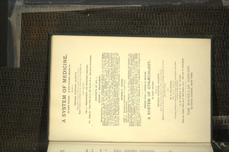 A SYSTEM OF MEDICINE. BY MANY WRITERS. IN FIVE VOLUMES, MEDIUM 8vo. EDITBD nv THOMAS CLIFFORD ALLBUTT, M.A., M.D., LL.D., F.R.C.P., F.R.S.. F.L.S.. F.S.A., Rtfiui Profeitor of Pkytic in tkt Untvirtity of Cambridgt, ete. NOW READY. VOL. I. PROLEGOMENA AND INFECTIOUS DISEASES. 8vo. Pages 977. Price, Cloth, $5.00; Half Russia, $6.00. Sold only by Subscription. CONTENTS OF VOL. I. DIVISION I. PROLEGOMENA. Medical Statistics - Dr. Billing: Anthropology and Medicine Dr. Beddoe; On Temper- ament Dr. Rivers; On the Laws of Inheritance in Disease Mr. Hutchinion: Medical Geography of Great Britain Mr. Haviland; Inflammation I»r. Adami: The Doctrine of Fever —Dr. Burdon-Sanden>on: The General Pathology of Nutrition — IT. Mott; General Pathology of New Growths —Mr. Shattock and Mr. Balbiuc: Principles of Drug Therapeutics — Dr. Leech; Climate in the Treatment of Disease Dr. Hermann Weber ami Dr. Michael G. Foster: Artificial Aerotherapeutics Dr. The... William-.; Balneology and Hydrotberapeutics — Dr. Hermann Weber and Dr. Parkes Weber; The Medical Applications Of Electricity — Dr. Lewis Jones: Massage, Technique. Physiology and Therapeutic Indications Dr. Keanlty Mitchell: The General Principles of Dietetics in Disease: or, the Feeding of the Sick — St» Dyce Duckworth. The Diet and Therapeutics of Children Dr. Eu»tace Smiih: Nursing - Miu Amy Hughes; The Hygiene Ot Youth - Dr. Dukes: Life Assurance- Dr. Syme* Thompson. DIVISION II. FEVERS. PART I. Insolation or Sunstroke — Sir Joseph Fayrer. PART II. The Infections. The General Pathology of Infection - Dr. Kamhack: Septicaemia and Pyaemia-Mr. Watson Cheyne; Erysipelas - Mr. Watson Cheyne: Infective Endocarditis Dr. DiMcUsidi Puerperal Septic Disease— Dr. I'l.ivtVu . Furuncle Carbuncles — Dr. Melvme-. Epidemic Pneu- monia — Dr. Whitclegge: Epidemic Cerebro-Spmal Meningitis — Dr. Ormcrad: Influenza Dr. Goodhart: Diphtheria — Dr. Gee Dr. Thorne, Dr Kanthack, and Dr. llrmnuhain. Tetanus — Sir George M. Humphry and Dr Sims Woodhead: Bntenc Fever — Dr. Dretchfeld: Cholera Asiatica —Dr. Mac Leod, Mr. Ernest Hart, Dr. S. C. Smith. Dr. Kanthack, and Mr J. W \V. Stephens; Plague - Dr. J. F. Payne; Relapsing Fever, or Famine Fever—Dr. Rabagliati and Dr. Wesbrook. UNIFORM WITH A SYSTEM OF MEDICINE. A SYSTEM OF GYNAECOLOGY. BY MANY WRITERS. EDITBD BY THOMAS CLIFFORD ALLBUTT. M.A., M.D., LL D., F.R.C.P., F.R.S., FL.S., F.S.A., Rigiut Proftttor of Pkytic in tkt Univtriity of CambrMft, FtUtv */ GtnvilU and Caimt Collfft, W. 8. PLAYFAIB, .V./>., LL n , F.K.C.P., Proftttor of Obttttric Medicint in King'* CtUtfr. »nd Oktlttrie Pkyi to King't Ctllegt Hotpitml. TO BE COMPLETE IN TWO VOLUMES Price, per volume, Cloth, tj.oo; Half Russia, te.oo. Sold only by Subscription. THE MACMILLAN COMPANY,
