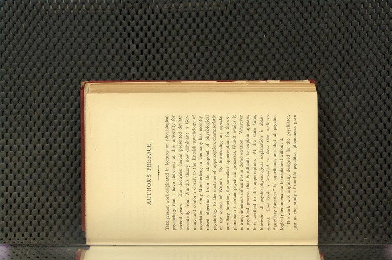 AUTHOR'S PREFACE. The present work originated in lectures on physiological psychology that I have delivered at this university for several years. The doctrines herein presented deviate essentially from Wundt's theory, now dominant in Ger- many, and conform closely to the English psychology of association. Only Munsterberg in Germany has recently raised objections from the standpoint of physiological psychology to the doctrine of apperception, characteristic of the school of Wundt. By introducing an especial auxiliary function, the so-called apperception, for the ex- planation of certain psychical processes, Wundt evades, it is true, numerous difficulties in demonstration. Wherever a psychical process that is difficult to explain appears, it is ascribed to this apperception. At the same time, however, all psycho-physiological explanation is aban- doned. This book is intended to show that such an  auxiliary function  is superfluous, and that all psycho- logical phenomena can be explained without it. The work was originally designed for the psychiater, just as the study of morbid psychical phenomena gave