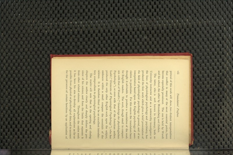 perusal of this work will show, two distinct interpretations that conflict in many of the most essential points, have become especially prominent. The one is held by Wundt and his school, the other by Munsterberg and Ziehen. The latter, who is well known in Germany, both as University instructor and as a noteworthy investigator in the lines of physiological psychology and psychiatry, has produced the first work which gives a brief presentation of the field of physiological psychology in general, and of an interpretation based upon the English psychology of asso- ciation in particular. For this reason the translators have thought it advisable to produce a translation of the work for English readers. The work, though small in compari- son with that of Wundt's ( Grundzuge der physiologischen Psychologic ), or even with that of the American author, Ladd ( Elements of Physiological Psychology ), who has produced the only other English work upon the subject, embraces within a small compass the essentials of the science. It is therefore fitted to be an excellent introduc- tory compendium to physiological psychology. The reader will note that in the opening and closing chapters the author clearly and sharply defines the pro- vince of his science, and fixes the limits that separate it from other related sciences. Throughout the entire work it has been his aim to develop all explanations as far as possible from physical or physiological data, and to account for the presence of certain functions by an application of