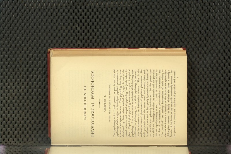 INTRODUCTION TO PHYSIOLOGICAL PSYCHOLOGY. CHAPTER I. THEME AND SYNOPSIS OF CONTENTS. The psychology which I shall present to you is not that old psychology which sought to investigate psychical phenomena in a more or less speculative way. That psychology has long been abandoned by those whose method of thought is that of the natural sciences, and empirical psychology has justly taken its place. Physiological psychology constitutes a part of empirical psychology. Let us start from an antithesis which has long been traditional in philosophy, and to which psychology in particular owes its existence as an independent science. This is the antithesis of material phenomena and psychical phenomena. We shall purposely avoid the terms fnind and matter, since each introduces a new and at first purely hypothetical unit instead of the manifold data primarily furnished us. For the present also we shall not investigate whether the material and the psychical data are equally primary or not. It shall be reserved rather for the close of our researches to decide whether  the material and  the psychical are entirely independent of each other; or whether the former is a function of the latter as the spiritualistic philosopher assumes; or finally whether the latter is merely a function of the former as the materialist conversely assumes. For the present we accept the antithesis of psychical and material