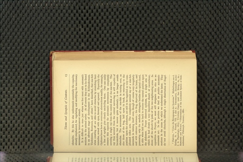 obstacles. By this he also understands essentially the capacity, already emphasized, for regulating and modifying the reactionary movement by intercurrent stimuli. It is difificult to state just where we first meet with automatic motions in the animal series. At all events they are to be found in an advanced stage of development in the Echinodermata. Tiedemann, Romanes, and others ^ have described, that star-fish when crawling off are able to avoid obstacles by stretching their tentacles, armed with eyes, forward and upward. Especially the Ophiurse know how to overcome obstructions readily, for example, a line of upright pins closely encircling them. One can easily remove this capacity for automatic movements by completely severing a single ray from the central disk of the star-fish. The ray thus severed from the central nerve-ring is still capable of locomotion, but it moves quite aimlessly; it no longer avoids obstacles. The movements of the star-fish in turning over, as also those of the frog, laid upon its back, in returning to the position upon the abdomen, are still to be regarded as very com- plicated reflex acts. The completely severed ray of a star-fish succeeds in turning itself over, though of course very irregularly and with extreme slowness; the frog, deprived of its brain, and possessing only the medulla oblongata besides the spinal chord, is able when laid on its back to resume the natural position upon the abdomen. Preyer observed ophiurae, on a single arm of which he had drawn a very impeditive sheath of caoutchouc, shove off the sheath by jerks of the two neighbouring arms. In opposition to Preyer^ we must still designate this also as an automatic act. In the protista we find no positive automatic motions in the sense in which we understand the latter. They do not avoid obstacles, although a single observation of Engel- * Preyer,  Ueber die Bewegungen der Seesterne.* Mittheilungen aus d. Zoolog. St. z. Neapel, VII. i and 2; Tiedemann, Deutsches Archiv f. d. Physiologic, 1815; VuLPiAN, Compt. rend. Soc. Biolog., 61, 62; Romanes and Ewart,  Obsei-vations of the Locomotor System of Echi- nodermiita, Philosoph. Transact., 1881.