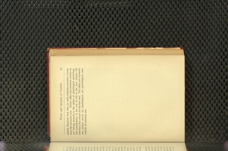 pianist illustrates best that no such conscious processes accom- pany the automatic acts. Hence reflex and automatic actions do not belong properly to the sphere of physiological psychology. Our consideration of the acts of will in the next chapter will introduce that subject for the first time. The reflex and automatic acts present merely the physiological, not psychological, ante- cedents of voluntary acts.