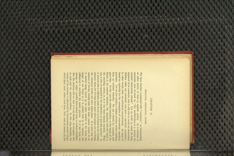 CHAPTER II. SENSATION, ASSOCIATION, ACTION. We have become acquainted with constancy as characteristic of reflex action, at least as regards quality. As a criterion of automatic acts, we fixed on the modification of a motion by external intercurrent stimuli Let us recall to mind the frog, deprived of its cerebrum, that is still able to avoid an obstruction. Neither reflex nor automatic acts have a psychical correlative; in other words, both are performed unconsciously. At least we found no authority for the assumption of concomitant psychical processes. Let us now analyze a simple conscious action resulting from an external stimulus. We see a friend, for example, and greet him. In this case the visual sensation, or the image of the friend, is the external stimulus; the salutation with the hand is the resulting action, or, as it has been termed, reaction. What was it that co-operated in the production of just this motion ? It is obvious that a sufficient cause is not to be found in the external stimulus alone, for if it had been some other person not our friend, the salutation would not have taken place. It is plain that the memory of having already seen this same person occurs to us. A mental image stored up in some manner in the brain, the image of our friend as it is carried with us in memory, has influenced or modified the motor process. If it had been our enemy, we might possible have turned away or looked elsewhere. But the memory tells us that it is our friend; we recognise him as such and the salutation follows. In this case, therefore, the course of the reaction is influenced by intercurrent mental images, which have been called forth from their state of latency by the