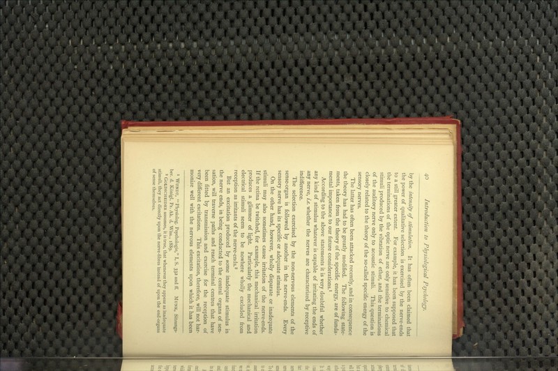 by the intensity of stimulation. It has often been claimed that the power of quaUtative selection is exercised by the nerve-ends to a still greater extent. For example, it has been supposed that the terminations of the optic nerve are only sensitive to chemical stimuli produced by the vibration of ether, and the terminations of the auditory nerve only to acoustic stimuli. This question is closely related to the theory of the so-called specific energy of the sensory nerves. The latter has often been attacked recently, and in consequence the theory has had to be greatly modified. The following state- ments, taken from the theory of the specific energy, are of funda- mental importance to our future considerations.^ According to the above statements it is very doubtful whether any kind of stimulus whatever is capable of irritating the ends of any nerve, i.e. whether the nerves are characterized by receptive indifference. The selection exercised by the non-nervous elements of the sense-organ is followed by another in the nerve-ends. Every sensory nerve has its specific or adequate stimulus. On the other hand, however, wholly disparate or inadequate stimuli may also sometimes cause irritation of the nerve-ends. If the retina be twitched, for example, this mechanical irritation produces a glimmer of light. Particularly the mechanical and electrical stimuli seem to be nowhere wholly excluded from reception as irritants of the nerve-ends.^ But an excitation produced by some inadequate stimulus in the nerve ends, in being conducted to the central organs of sen- sation, will traverse paths and reach terminal centres that have been fitted by transmission and exercise for the reception of very different excitations. This excitation, therefore, will not har- monize well with the nervous elements upon which it has been 1 WuNDT, Physiolog. Psychologic, I, S. 332 and ff. MUNK, Sitzungs- ber. d. Konigl. Pr. Ak. d. Wiss., 1889. 2 GOLDSCHEIDER assumcs, it is true, that whenever they appear as inadequate stimuli, they act directly upon the nerve-fibres instead of upon the end-organs of sense themselves.