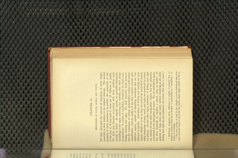 CHAPTER IV. SENSATIONS OF TASTE, SMELL, AND TOUCH. We have discussed the intensity of sensations at some length, especially in their relation to the original stimulus. The second property of every sensation is its quality; the sensations of red, of the tone C, of heat and of sweet are all different in quality. We shall now become acquainted with these qualities more exactly in detail. As regards quality, we generally distinguish, according to the organ receiving the stimulus, five chief groups of sensations ^ or modes of sensibility, sensations of smell, taste, feeling, hearing and sight. We shall presently learn, however, that the sensations of feeling undoubtedly require a still further classification; that the surface of the skin contains several quite different organs, capable of imparting sensations that are very different in quality. Sensations of feeling and hearing are more closely related iji so far as they are caused by mechanical stimuli, while sensations of taste, smell, and sight, are produced by chemi- cal stimuli. On the other hand, sensations of feeling and light are capable of very exact localization; hence they are intimately concerned in our perception of space. We see and feel in space, but how inexactly we localize a sound, taste, or smell! In general, we hear, taste, and smell, without localizing at all, while feeling and sight are pre-eminently the senses that refer to space. ^ • Helmholtz designates those differences in quality, so essential that no transition whatever from one to another is conceivable, as modahties, t.e. modes of sensibility. * The term feeling, as used in this chapter, is to be understood only in its more restricted sense as one of the five senses, whose organ consists of the so