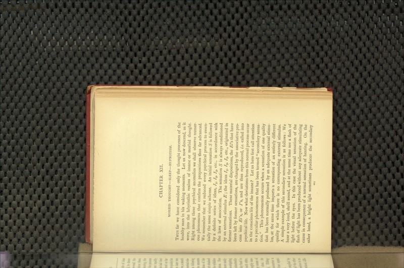 CHAPTER XII. MORBID THOUGHT— SLEEP—HYPNOTISM. Thus far we have considered only the thought processes of the healthy man in his waking moments. Let us now descend, as it were, into the labyrinthic realms of insane or morbid thought. Right among these psychical anomalies we shall observe numer- ous phenomena that confirm the propositions thus far advanced. We remember that we reduced every psychical process to essen- tially the same simple scheme. An initial sensation S is followed by a definite series of ideas, f^, /g, /^, etc., in accordance with the laws of association. The sensation S is always conditioned by an external stimulus ^; the ideas I^, /g, I^, etc., originated in former sensations. These material dispositions, the E/'s that have been left by former sensations, are changed by the associative pro- cess into £i's, or /'s, and are thus reproduced, i.e. called into psychical life. Now what deviations from this normal process occur in the conscious life of the insane ? Let us here first call attention to a peculiar phenomenon that has been termed  secondary sensa- tion. This phenomenon occurs when a sensation of one quality that has been normally produced by an adequate external stimu- lus, at the same time imparts a sensation of an entirely different quality for which there is no corresponding external stimulus. A simple example of this secondary sensation is as follows : We hear a very loud, shrill sound, and at the same time see a flash of light before the eyes. In this case the visual sensation of the flash of light has been produced without any adequate stimulating cause in consequence of a normal sensation of hearing. On the other hand, a bright light sometimes produces the secondary