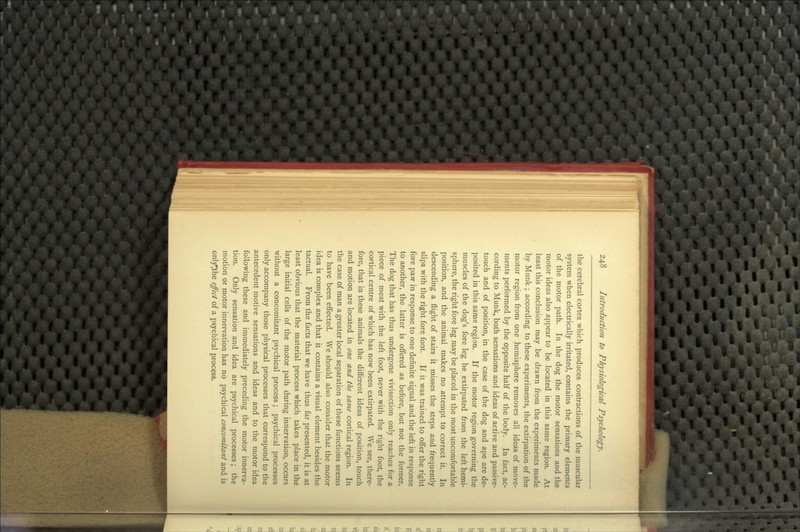 the cerebral cortex which produces contractions of the muscular system when electrically irritated, contains the primary elements of the motor path. In the dog the motor sensations and the motor ideas also appear to be located in this same region. At least this conclusion may be drawn from the experiments made by Munk ; according to these experiments, the extirpation of the motor region from one hemisphere removes all ideas of move- ments performed by the opposite half of the body. In fact, ac- cording to Munk, both sensations and ideas of active and passive- touch and of position, in the case of the dog and ape are de- posited in this same region. If the motor region governing the muscles of the dog's fore leg be extirpated from the left hemi- sphere, the right fore leg may be placed in the most uncomfortable position, and the animal makes no attempt to correct it. In descending a flight of stairs it misses the steps and frequently slips with the right fore foot. If it was trained to offer the right fore paw in response to one definite signal and the left in response to another, the latter is offered as before, but not the former. The dog that has thus undergone vivisection only reaches for a piece of meat with the left foot, never with the right foot, the cortical centre of which has now been extirpated. We see, there- fore, that in these animals the different ideas of position, touch and motion are located in one and the same cortical region. In the case of man a greater local separation of these functions seems to have been effected. We should also consider that the motor idea is complex and that it contains a visual element besides the tactual. From the facts that we have thus far presented, it is at least obvious that the material process which takes place in the large initial cells of the motor path during innervation, occurs without a concomitant psychical process; psychical processes only accompany those physical processes that correspond to the antecedent motive sensations and ideas and to the motor idea following these and immediately preceding the motor innerva- tion. Only sensation and idea are psychical processes; the motion or motor innervation has no psychical concomitant and is only^the effect of a psychical process.