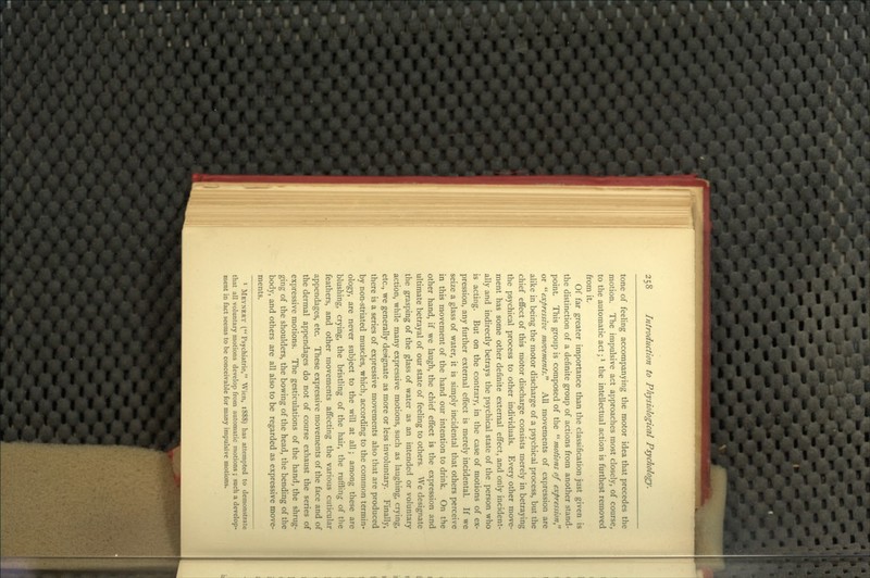 tone of feeling accompanying the motor idea that precedes the motion. The impulsive act approaches most closely, of course, to the automatic act; Mhe intellectual action is furthest removed from it. Of far greater importance than the classification just given is the distinction of a definite group of actions from another stand- point. This group is composed of the  tnotions of expression or expressive movements. All movements of expression are alike in being the motor discharge of a psychical process, but the chief effect of this motor discharge consists merely in betraying the psychical process to other individuals. Every other move- ment has some other definite external effect, and only incident- ally and indirectly betrays the psychical state of the person who is acting. But on the contrary, in the case of motions of ex- pression, any further external effect is merely incidental. If we seize a glass of water, it is simply incidental that others perceive in this movement of the hand our intention to drink. On the other hand, if we laugh, the chief effect is the expression and ultimate betrayal of our state of feeling to others. We designate the grasping of the glass of water as an intended or voluntary action, while many expressive motions, such as laughing, crying, etc., we generally designate as more or less involuntary. Finally, there is a series of expressive movements also that are produced by non-striated muscles, which, according to the common termin- ology, are never subject to the will at all; among these are blushing, crying, the bristling of the hair, the ruffling of the feathers, and other movements affecting the various cuticular appendages, etc. These expressive movements of the face and of the dermal appendages do not of course exhaust the series of expressive motions. The gesticulations of the hand, the shrug- ging of the shoulders, the bowing of the head, the bending of the body, and others are all also to be regarded as expressive move- ments. • Mevnert ( Psychiatric, Wien, 1888) has attempted to demonstrate that all voluntary motions develop from automatic motions ; such a develop- ment in fact seems to be conceivable for many impulsive motions.