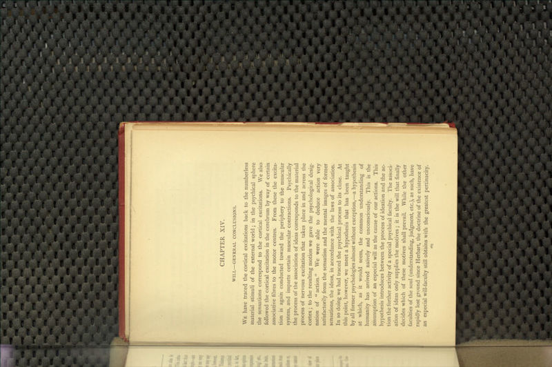 CHAPTER XIV. WILL—GENERAL CONCLUSIONS. We have traced the cortical excitations back to the numberless material stimuli of the external world; in the psychical sphere the sensations correspond to the cortical excitations. We also followed the cortical excitation in the cerebrum by way of certain associative fibres to the motor centres. From these the excita- tion is again conducted toward the periphery to the muscular system, and imparts certain muscular contractions. Psychically the process of the association of ideas corresponds to the material process of nervous excitation that takes place in and across the cortex; to the resulting motion we gave the psychological desig- nation of  action. We were able to deduce action very satisfactorily from the sensation and the mental images of former sensations, the ideas, in accordance with the laws of association. In so doing we had traced the psychical process to its close. At this point, however, we meet a hypothesis that has been taught by all former psychologies almost without exception,—a hypothesis at which, as it would seem, the common understanding of humanity has arrived naively and unconsciously. This is the assumption of an especial will as the cause of our actions. This hypothesis introduces between the process of ideation and the ac- tion the further activity of a special psychical faculty. The associ- ation of ideas only supplies the motives ; it is the will that finally decides which of these motives shall prevail. While the other faculties of the soul (understanding, judgment, etc.), as such, have rapidly lost ground since Herbart, the doctrine of the existence of an especial will-faculty still obtains with the greatest pertinacity.