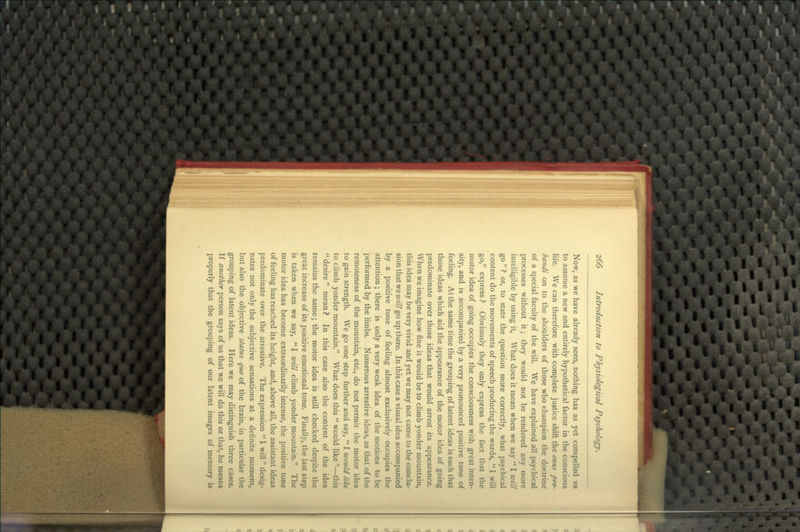 Now, as we have already seen, nothing has as yet compelled us to assume a new and entirely hypothetical factor in the conscious life. We can therefore with complete justice shift the onus pro- bandi on to the shoulders of those who champion the doctrine of a special faculty of the will. We have explained all psychical processes without it; they would not be rendered any more intelligible by using it. What does it mean when we say  I will go ? or, to state the question more correctly, what psychical content do the movements of speech producing the words,  I will go, express ? Obviously they only express the fact that the motor idea of going occupies the consciousness with great inten- sity, and is accompanied by a very pronounced positive tone of feeling. At the same time the grouping of latent ideas is such that those ideas which aid the appearance of the motor idea of going predominate over those ideas that would arrest its appearance. When we imagine how fine it would be to climb yonder mountain, this idea may be very vivid and yet we may not come to the conclu- sion that we will go up there. In this case a visual idea accompanied by a positive tone of feeling almost exclusively occupies the attention; there is only a very weak idea of the motions to be performed by the limbs. Numerous arrestive ideas, as that of the remoteness of the mountain, etc., do not permit the motor idea to gain strength. We go one step further and say,  I would like to climb yonder mountain. What does this  would like —this  desire mean ? In this case also the content of the idea remains the same; the motor idea is still checked despite the great increase of its positive emotional tone. Finally, the last step is taken when we say,  I will climb yonder mountain. The motor idea has become extraordinarily intense, the positive tone of feeling has reached its height, and, above all, the assistant ideas predominate over the arrestive. The expression  I will desig- nates not only the subjective sensations at a definite moment, but also the objective status quo of the brain, in particular the grouping of latent ideas. Here we may distinguish three cases. If another person says of us that we will do this or that, he means properly that the grouping of our latent images of memory is
