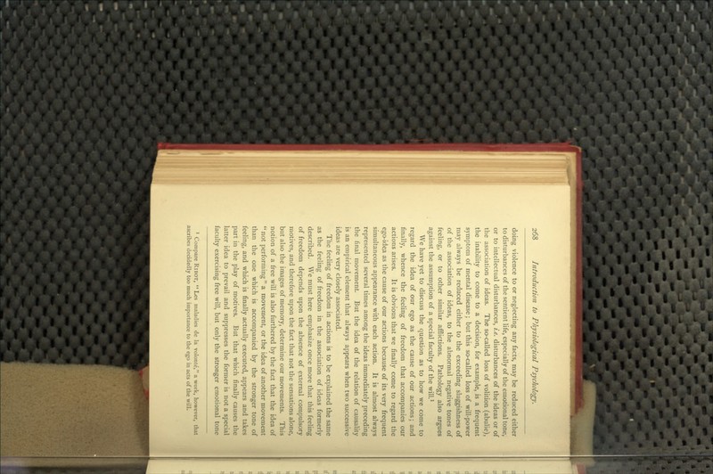 doing violence to or neglecting any facts, may be reduced either to disturbances of the sentient life, especially of the emotional tone, or to intellectual disturbances, i.e. disturbances of the ideas or of the association of ideas. The so-called loss of volition (abulia), the inability to come to a decision, for example, is a frequent symptom of mental disease; but this so-called loss of will-power may always be reduced either to the exceeding sluggishness of of the association of ideas, to the abnormal negative tones of feeling, or to other similar afflictions. Pathology also argues against the assumption of a special faculty of the will.^ We have yet to discuss the question as to how we come to regard the idea of our ego as the cause of our actions; and finally, whence the feeling of freedom that accompanies our actions arises. It is obvious that we finally come to regard the ego-idea as the cause of our actions because of its very frequent simultaneous appearance with each action. It is almost always represented several times among the ideas immediately preceding the final movement. But the idea of the relation of causality is an empirical element that always appears when two successive ideas are very closely associated. The feeling of freedom in actions is to be explained the same as the feeling of freedom in the association of ideas formerly described. We must here emphasize once more that this feeling of freedom depends upon the absence of external compulsory motives, and therefore upon the fact that not the sensations alone, but also the images of memory, determine our movements. This notion of a free will is also furthered by the fact that the idea of *' not performing  a movement, or the idea of another movement than the one which is accompanied by the stronger tone of feeling, and which is finally actually executed, appears and takes part in the play of motives. But that which finally causes the latter idea to prevail and suppresses the former is not a special faculty exercising free will, but only the stronger emotional tone ' Compare RiBOT,  Les maladies de la volonte, a work, however, that ascribes decidedly too much importance to the ego in acts of the will.