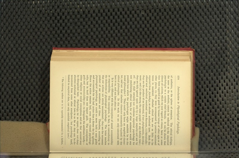 of aesthetics, or the sphere of sensation. The ethical feelings, the same as the aesthetic, cannot be reduced by the empirical psychologist to a certain chief formula. It can be shown that almost all actions, which we now regard as crimes, have at some time been regarded as good by human beings of other ages or of other places, i.e. they were accompanied by positive emotional tones in mankind. Absolute ethical laws are as little to be expected from psychology, as absolute aesthetical laws. Both the ethical and aesthetical emotional tones fluctuate, (i) historically: they are the product of an historical, if not phylogenetic, develop- ment; and (2) also among the same people at any definite time ; they are fully agreed upon only by a large majority and not by all. We shall certainly not condemn empirical psychology for not establishing ethical laws, for of what assistance would any possible laws which the psychologist might establish be to the moral philosopher ? They could only have an empirical charac- ter, and not that absolute character customarily required by the ethical philosopher. In this work we are only concerned with laws iti us, and not laws above us. li is very different with the conception of moral accountability or responsibility. This conception, in fact, is contradictory to the deductions of physiological psychology. The latter teaches that our actions are strictly necessitated; they are the necessary product of our sensations and ideas. Therefore, according to physiological psychology, we could no more hold a man guilty and accountable for his bad action than a flower for its ugliness. Hence the action remains bad, even when viewed psychologi- cally, but in itself does not impart guilt. The conceptions of guilt and accountability are—to designate the antithesis briefly— either religious or social conceptions, and on that account may be disregarded here. Psychology, let us repeat, does not deny absolute aesthetical or ethical laws in so far as they can be de- monstrated from some other standpoint; but psychology itself, limited to empirical data, can only establish empirical laws.' * The following authors are to be especially recommended for a farther,