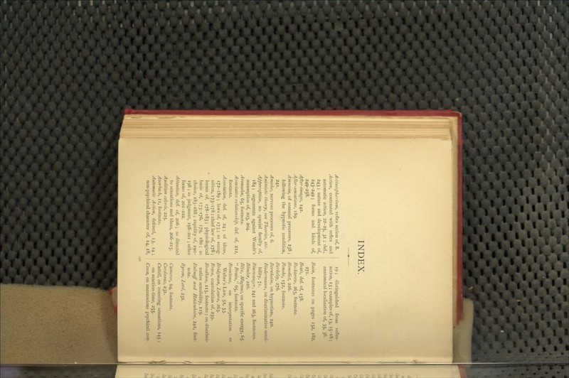 INDEX. Actinosphctrhtm, reflex action of, 8. Action, contrasted with reflex and automatic action, 22-25, 3' 5 ^sf-> 243 ; nature and development of, 243-249; forms and kinds of, 249-258. After-images, 142. After-sensations, 189. Amnesia, of somnial processes, 238 ; following the hypnotic condition, 241. AmcebcB, nervous processes of, 6. Animistic theory, see Theories, etc. Apperception, no special faculty of, 184; arguments against Wundt's assumption of, 203, 204. Aronsohn, 65, footnote. Associative relationship, def. of, 212, footnote. Association, def of, 24; of ideas, 172-189 ; laws of, 173 ; as recog- nition, 173-178 ; chief law of, 178 ; forms of, 178-183; physiological basis of, 173-176, 179, 180; as choice, 183-188; rapidity of, 190- 198 ; as judgment, 198-201 ; other forms of, 201-222. Attention, def. of, 206; as directed to sensations and ideas, 206-215. Audition colon'e, 225. Anerbach, ii, footnote. Automatic Action, defined, 13, 14 ; non-psychical character of, 14, 18, 19; distinguished from reflex- action, 13 ; examples of, 13, 15-18 ; anatomical localization of, 35, 36. Bain, footnotes on pages 152, 182, 271. Beats, def. of, 138. Bechterrw, 263, footnote. Benedict, 226. Beneke, 152, footnote. Berkeley, 276. Bernheim, on hypnotism, 240. Biedermann, on discriminative sensi- bility, 71. Binsxvanger, 241 and 263, footnotes. Bleuler, 226. Blix, Magnus, on specific energy, 65. '^ Brain, 65, footnote. Brentano, on interpretation 01 Weber's Law, 52, 53. Bridgman, Laura, 263. Broca, convolution of, 259. Brodhun, 115, footnote ; on discrimi- native sensibility, 119. Bubnoff and Heiiicnheim, 241, foot- note. Byron, Lord, 231. Camercr, 64, footnote. Cardanus, 231. Cattell, on counting sensations, 145 ; on reaction-time, 255. Ccsca, on unconscious psychical con-