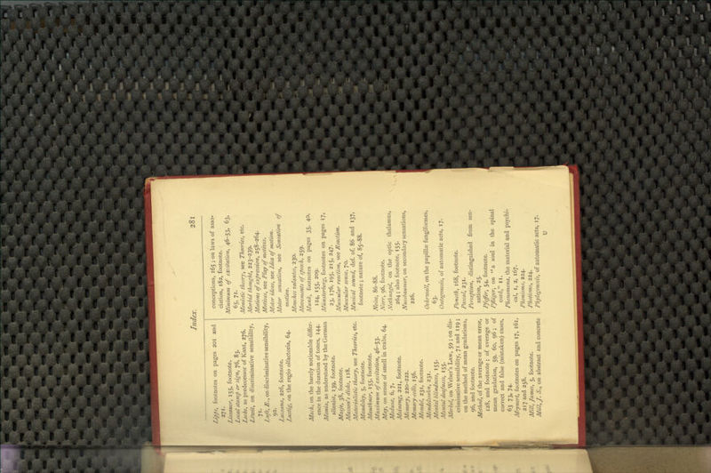 IJpps, footnotes on pages 201 and 271. Lissauer, 155, footnote. Local stamp or sign, 76, 83. Locke, as predecessor of Kant, 276. Ldwit, on discriminative sensibility, 71. Lnft, E., on discriminative sensibility, 92. Lussana, 226, footnote. Lustig, on the regio olfactoria, 64. Mack, on the barely noticeable differ- ence in the duration of tones, 144. Mania, as understood by the German alienist, 139, footnote. Masje, 38, footnote. MassorCs disks, 118. Alatei'ialistic theory, see Theories, etc. Alaudsley, 5, footnote. Mauthner, 155, footnote. Maximum of excitation, 46-53. May, on sense of smell in crabs, 64. Medusa:, 6, 7. Meinong, 221, footnote. Memory, 220-222. Memory-cells, 156. Mendel, 231, footnote. Mendelssohn, 231. Mental blindness, 155. Mental deafness, 155. Merkel, on Weber's Law, 59 ; on dis- criminative sensibility, 71 and 119; on the method of mean gradations, 96, and footnote. Method, of the average or mean error, 128, and footnote ; of average or mean gradation, 59, 60, 96; of correct and false (mistaken) cases, 63 73. 74- Meynert, footnotes on pages 17, 161, 217 and 258. Mill, James, 5, footnote. Mill, J. S., on abstract and concrete conceptions, 165 ; on laws of asso- ciation, 182, footnote. Minimum of excitation, 46-53, 63, 65, 71- Monistic theory, see Theories, etc. Morbid thought, 223-239. Motions of expression, 258-264. Motives, see Play of motives. Motor ideas, see Idea of motion. Motor sensation, see Sensation of motion. Afotiches volantes, 230. Movements of speech, 259. Munk, footnotes on pages 35, 40, 124, 155, 209. Miinsterberg, footnotes on pages 17, 23. 176, 195. 215, 247. Muscular reaction, see Reaction. Muscular sense, 70. Musical sound, def. of, 86 and 137, footnote ; nature of, 85-88. Noise, 86-88. Norr, 96, footnote. Nothnagel, on the optic thalamus, 264 ; also footnote, 155. Nussbaumer, on secondary sensations, 226. Oehrwall, on the papillae fungiformes, 63. Ontogenesis, of automatic acts, 17. Paneth, 168, footnote. Pascal, 231. Perception, distinguished from sen- sation, 25. Pfeffer, 54, footnote. Pfliiger, on a soul in the spinal cord, II. Phenomena, the material and psychi- cal, I, 2, 167. Phonisms, 224. Photisms, 224. Phylogenesis, of automatic acts, 17. U