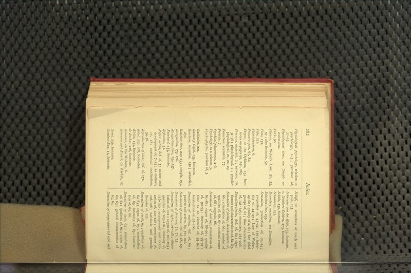 Physiologkal psycholocy, relation to psychology, 1-3 ; province of, 22-25. Physiological time, see Simple re- action-time. Pitch, 90. Plateau, on Weber's Law, 52, 53, 97 ; also footnote, 59. Plato, 152. Pope, 231. Poteriodendron, 6. Pressure-spots, 67, 82, Preyer, on the Ophiurse, 15; foot- notes on pages 99, 241, 263. Processes, material, 2 ; nervous, 10, 31-36; physiological, 2; psycho- physiological, 21, 22, 29. Projection, eccentric, 77. Protista, 7. Psychical phenomena, 4-6. Psychology, as a science, 3. Psycho-physics, province of, 3. Radiation, 224. Ramon y Cajal, 135, footnote. Reaction, muscular, 250; sensorial, 250. Reaction-titne, 249-253 ; simple, 193, Recognition, 173-176. Recognition-time, 254-257. Reinhard, 155, footnote. Reflection, 31. Reflex action, def. of, 7; nature and development of, 7-13; as instinct, 17, 18; anatomical localization, 34-36. Reproduction of ideas, def. of, 172, Rihot, 239, 268, footnotes. Richet, 134, footnote. de Rochas, 226, footnote. Romanes, on the Medusoe, 6. Romanes and Eivart, on starfish, 15. Jam/, 239, footnote. Sanders-Ezn, 11, footnote. Schiff, on sensations of touch and pain, 135. Schroedervonder Kolk, 155, footnote. z/, Schubert-Soldern, 273, footnote. Schiile, 239, footnote. Schumann, 231. Secondary sensations, see Sensation. Selection-time, 255. Sensation, production of, 23-24; properties of, 43-44, 129 ; inten- sity of, 44-49 ; Law of Weber, 49-60; quality of a, 61 ; five chief groups of, 61 ; time characteristics of, 141-145 ; secondary, 223-226. Sensation-circles, def. of, 82 ; signi- ficance and characteristics of, 82-83. Sensations of feeling, development of, 66 ; stimulation of, 66 ; number of qualities of, 66, 67 ; cortical centre of, 68 ; organic, 68. Sensations of hearing, stimulation of, 85-88 ; organ of, 88-90; quality of, 90-95; intensity of, 95-97 ; time as an element of, 93-94; localization of, 97-100. Sensations of motion, def. of, 69; passive and active, 69, 70; 246. Sensations of position, def. of, 68, 69. Sensations of pressure, 71, 72, 73. Sensations of sight, 101-128 ; stimu- lation of, loi ; organ of, 101-103 ; qualities of, 103-I16; intensity of, I16-120; arrangement and locali- zation of, 120-126 ; correctness of, 126-128; nativistic and genetic theories of, 122. Sensations of smell, 64 ; qualities of, 64-65 ; organ of, 65 ; stimulation of, 65 ; intensity of, 65 ; localiza- tion of, 65, 66. Sensations of taste, 62 ; stimulation of, 62 ; qualities of, 62 ; oi^an of, 62, 63 ; general characteristics of 63, 64. Sensations of temperature (of cold and