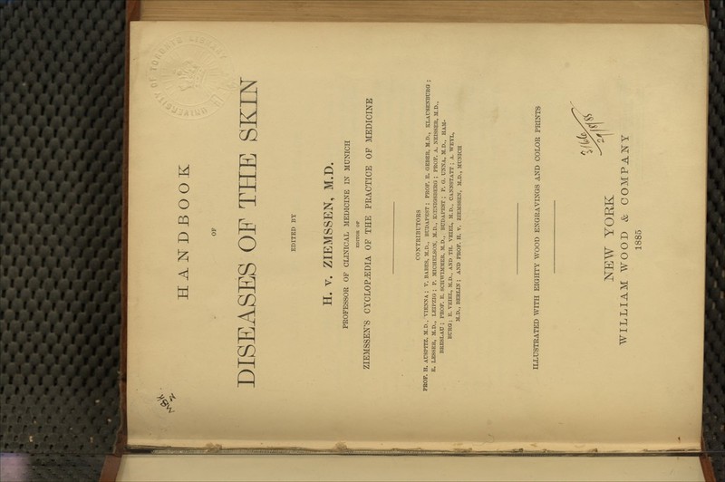 HANDBOOK OF DISEASES OE THE SEILN EDITED BY H. V. ZIEMSSEN, M.D. PROFESSOR OF CLINICAL MEDICINE IN MUNICH EDITOR OP ZIEMSSEN'S CYCLOPEDIA OF THE PRACTICE OF MEDICINE CONTRIBUTORS PBOF. H. AUSPITZ, M.D., VIENNA.; V. BABES, M.D., BUDAPEST ; PROF. E. GEBER, M.D., KLAUSENBURa ; E. LESSER, M.D,, LEIPZIG; P. MICHELSON, M.D., KCENIGSBERG ; PROF. A. NEISSER, M.D., BRESLAU ; PROF. E. SCKWIMMER, M.D., BUDAPEST ; P. G. UNNA, M.D., HAM- BURG; E. VEIEL, M.D., AND TH. VEIEL, M.D., CANNSTATT ; A. WEYL, M.D., BERLIN; AND PROF. H. V. ZIEMSSEN, M.D,, MUNICH ILLUSTRATED WITH EIGHTY WOOD ENGRAVINGS AND COLOR PRINTS V^'f^ NEW YORK I WILLIAM WOOD & COMPANY 1885