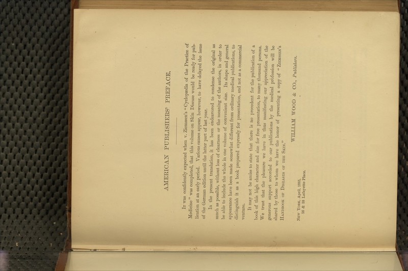 AMERICAISr PUBLISHEES' PREFACE. It was confidently expected when v. Ziemssen's  Cyclopaedia of the Practice of Medicine  was completed, that this volume on Skin Disease would be ready for pub- lication at an early period. Yarious causes appear, however, to have delayed the issue of the German edition until the latter part of last year. In the present translation, it has been endeavored to condense the origiual as much as possible, without loss of clearness or the meaning of the authors, in order to be able to include the whole in one volume of convenient size. Its shape and general appearance have been made somewhat different from ordinary medical publications, to distinguish it as a book prepared expressly for presentation, and not as a commercial venture. It may not be amiss to state that there is no precedent for the publication of a book of this high character and size for free presentation, to many thousand persons. We trust that the pleasure we have in thus manifesting our appreciation of the generous support accorded to our publications by the medical profession will be shared by those to whom we have the honor of presenting a copy of  Ziemssen's Handbook of Diseases of the Skin. WILLIAM WOOD & CO., PuUishers. New York, April, 1885, 56 & 58 Lafayette Place.