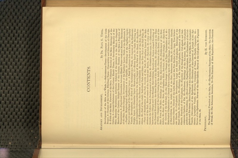 CONTENTS. Anatomy and Development, . . . .By Dr. Paul G. Unna. Development of the Skin as a Whole, 1—Subcutaneous Tissue—Development of the Cutis Proper, 2—Texture of the Corium; Fibrillary Tissue ; Cleavability and Direction of Cleavage, 3—Folds of the Skin; Furrows of the Skin; Voluntary Muscles of the Skin; Histology of the Corium, 4—Cement Substance of the Corium; Elastic Tissue, 5—Involuntary Muscles of the Skin; Muscular Membranes; Arrectoi-es; Relation of the Arrector to the Hair, 6—Diagonal Muscles of the Corium; Oblique Tensors of the Corium; Tension of the Skin a Function of Temperature, 8—Functional Connection between Elastic Frame-work and Muscles; Thickness of the Skin; Senile Changes; Development of the Papillary Layer; Fields of the Epidermis, 9 —Papillae; Morphological Significance of the Papillae, 10—Histology of the Papillary Layer; Furrows and Ridges of the Papillary Layer; A Basal Membrane does not Exist, 11—Papillary Vessels; Development, 12—Form of the Epidermis as a Whole, 13—Layers of the Epidermis; Prickle Layer, 14—Granular Layer; Keratohyalin, 17—Horny Layer, 18—Table Showing the most Important Color-reactions for the Horny Layer of the Palm of the Hand, 20—Significa- tion of Keratohyalin for the Process of Cornification 22—Development of the Nail; Epony- chium, 23—Nail of the Adult; Individual Nails and Hairs; the True Nail or the Nail Plate, 26 —Plane of Stratification of the Nail; Growth of the Nail, 27—Papillary Layer of the Sub- stratum of the Nail; Blood-vessels of the Nail-bed and Matrix, 28—Nail-fold, 29—Color of the Lunula; the Yellow Band; Development of the Hairs, 30—Pi'imitive Hair-cone, 31—Differences between the Oblique and the Straight Hair-follicles; Spindle and Button shaped Swelling of the External Root-sheath; the three Regions of the Hair-follicle, 32—Hair-change at the Time of Birth; Changes of the hairy Coating in the Adult, 33—Direction of the Hairs; Color of the Hair; Form of the Hair; Histology of the Hair; Hair-follicle, 34—Prickle-layer of the Hair- follicle, 35—Root of the Hair, 36—Papillary Hair; Bed-hair, 40—Hair-change, 41—Hair-bed, 43 -Growth of the Bed-hair, 45—the Hair-change a Change in Type; Explanation of it, 46— Histological Explanation of Clinical Facts bearing upon the Hair-change, 47—New-formation of Hair-follicles in the Adult; Fall of the Hair; Sebaceous Glands, 50—Meibomian Glands; Tysonian Glands; Glands of the Labia Minora and the Free Border of the Lips; True Sebace- ous Glands, 51—Coil-glands; Development; Large and Small Coil-glands; Histology of the Small Glands, 52—Sweat-pore, 53—Histology of the Large Coil-glands; Secretion of the Coils Glands; Function of the Coil-glands, 54—Function of the Sweat-pores; Coil-glands and Sub- cutaneous Cushion of Fat, 55—Fat-tissue; Histology of the Fat-tissue, 56—The Coil-glands produce the Fat-cushion, 57—Blood-vessels; Papillary Circulation, 58—Circulation of the Coil- glands and Fat-tissue; Direct Passage of the Ateries into the Veins of the Skin, 59—Lymphatic Vessels; Ju4ce-spaces of the Epidermis, 60—Direction of the Current of Lymph in the Epi- dermis; Lymphatic Vessels, 62—Nerves; Corpuscles of Vater, 63—Tactile Corpuscles, 64— Nerves of the Epidermis; Nerves of the Hair-follicle; Nerves of the Coil-glands, 65—Pigment of the Skin, 66. Phisiology, . . . . . . By H. von Ziemssen. The Respiratory Function of the Skin, 67—The Secretory Function of the Skin; The Secretion of Sweat, 68—The Sebaceous Secretion, 70—The Function of Heat Regulation; the Function