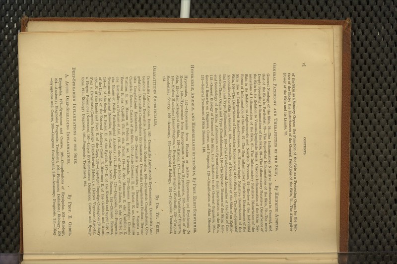 of the Skin as a Sensory Organ; the Function of the Skin as a Protecting Organ for the Sur- face of the Body; the Disturbances of the General Functions of the Skin, 71—The Absorptive Power of the Skin and its Limits, 72. General Pathology and Therapeutics of the Skin, . By Heinrich Auspitz. General Nosology of the Skin, 76—The Inflammatory Nutritive Disturbances in General, and that of the Skin in Particular, 78—The Superficial Inflammations of the Skin, 79—The more Deeply Spreading Inflammations of the Skin, 86—The Inflammatory Nutritive Disturbance of the Skin in its Relation to Venous-lymphatic Stasis; Chronic Inflammation of the Skin; Ter- minations of Inflammation of the Skin, 87—The Inflammatory Nutritive Disturbance of the Skin in its Relation to Angioneurotic and Neuritic Processes, 92—Review of the Individual Forms of Inflammation of the Skin, 97—The Non-inflammatory Nutritive Disturbances of the Skin due to Independent Stasis-Processes, 98—Hemorrhagic Nutritive Disturbances of the Skin, 100—The Disturbances of Innervation (Idioneuroses) of the Skin, 101—The Developmental Anomalies of the Skin in General, 102—Anomalies of Development of the Skin of an Epithe- lial Origin and Type (Epidermidoses), 103—The Developmental Anomalies of the Skin of Con- nective-Tissue Origin and Type (Chorioblastoses), 110—The Mycotic Diseases of the Skin; Gen- eral Semeiology of the Skin; Anthemata and Synanthemata; their Distribution on the Skin, 113—General Etiology of Diseases of the Skin, their Relations to the General Oi'ganism, 120— General Remarks on Diagnosis, Course, and Prognosis, 129—Classification of Skin Diseases, 131—Genei-al Treatment of Skin Diseases, 140. Hyper^mi^, An^mi^, and Hemorrhages of the Skin, By Prof. Ernst Schwimmer. Hyperasmise, 147—Hyperaemiae from Fluxion or Active Hyperaemiae; (a) Erythema; (6) Roseola, 149—Hyperasmise from Engorgement or Venous Hypersemiae, 152—Anaemias of the Skin, 154—Hemorrhages of the Skin, 156—History, 157—Definition and Varieties oPPurpura, 158—Morbus Maculosus Haemorrhagicus, s. Purpura Hemorrhagica (Werlhofii), 159—Purpura Scorbutica; Scurvy, 160—Anatomy, 161—Diagnosis; Etiology, 162—Prognosis; Treatment, 164. Dermatitides Superficiales, .... By Dr. Th. Veiel. Dermatitis Ambustionis, Burns, 165—Dermatitis Ambustionis Erythematosa; Dermatitis Am- bustionis Bullosa; Dermatitis Ambustionis Escharotica, 166—Dermatitis Congelationis, Con- gelations; Dermatitis Congelationis Erythematosa; Dermatitis Congelationis Bullosa; Derma- titis Congelationis Escharotica, 169—Dermatitis Traumatica; Dermatitis e Venenis et Causticis; Eczema, Catarrh of the Skin, 170—Acute Eczema; E. ac. Faciei; E. ac. Genitalium Virilium; E. ac. Manum et Pedum; E. ac. Universale, 173—Eczema Intertrigo; Chronic Eczema; E. chr. Capillitii, 174—E. chr. Faciei, 175—E. chi-. Mammee; E. chr. Umbilici; E. chr. Genitalium et Perinaei et Ani, 176—E. chr. of the Folds of the Joints, E. chr. Cruris; E. chr. Manus et Pedis; Pathological Anatomy, 177—Etiology, 178—Diagnosis, 179—Prognosis; Treatment; Internal Remedies, 181—Local Remedies; Acute Eczema, 182—Chronic Eczema, 184—E. of the Scalp; E. Faciei; E. of the Eyelids, 187—E. of the Nostrils and upper Lip; E. of the Lips; E. of the External Auditory Canal; E. Mammas; E. of the Genitals and Anus, 188—E. of the Hands and Feet; E. of the Legs, 189—Impetigo; Impetigo Contagiosa (Tilbury Fox) s. Parasitaria (Caposi); Impetigo Herpetiformis (Hebra), s. Herpes Vegetans (Auspitz), s. Herpes Pyaemicus (Neumann), 180—Lupus Erythematosus; Definition; Course and Symp- toms, 191—Etiology; Diagnosis, 193—Prognosis; Treatment, 194. Deep-Spreading Inflammations of the Skin. A. Acute Deep-Spreading Inflammations, . . By Prof. E. Gebeb» Erysipelas, 197—Symptoms and Course, 198—Complications of Erysipelas, 203—Etiology, 204—Anatomy; Diagnosis; Prognosis; Treatment, 206—Phlegmon; Definition; Etiology, 208 —Symptoms and Course, 209—Gangrene foudroyant, 210—Anatomy; Prognosis, 211—Diag-