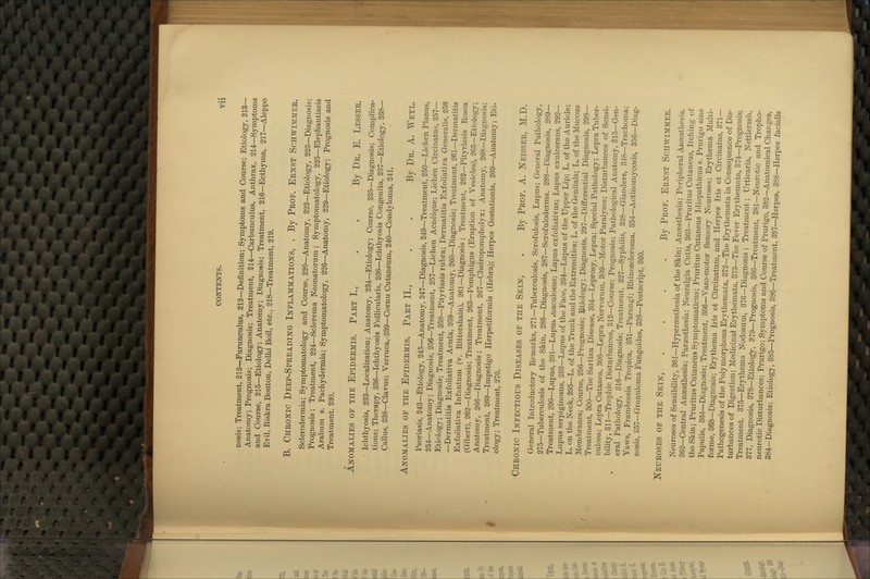 nosis; Treatment, 213—Furunculus, 212—Definition; Symptoms and Course; Etiology, 213— Anatomy; Prognosis; Diagnosis; Treatment, 214—Carbunculus, Anthrax, 214—Symptoms and Course, 215—Etiology; Anatomy; Diagnosis; Treatment, 216—Ecthyma, 217—Aleppo Evil, Biskra Bouton, Delhi Boil, etc., 218—Treatment, 219. B. Cheonic Deep-Spkeading Inflammations, . By Pkof. Ernst Schwimmee. Sclerodermia; Symptomatology and Course, 220—Anatomy, 222—Etiology, 223—Diagnosis; Pi'Ognosis ; Treatment, 224—Sclerema Neonatorum ; Symptomatology, 225—Elephantiasis Arabum s. Pachydermia; Symptomatology, 22G—Anatomy, 229—Etiology; Prognosis and Treatment. 230. Anomalies of the Epideemis. Paet I., . . By De. E. Lessee. Ichthyosis, 233—Localization; Anatomy, 234—Etiology; Course, 235—Diagnosis; Complica- tions; Therapy, 236—Ichthyosis FoUicularis, 236—Ichthyosis Congenita, 237—Etiology, 238— Callus, 238—Clavus; Verruca, • 239—Cornu Cutaneum, 240—Condyloma, 241. Anomalies of the Epideemis. Paet II., . . By De. A. Weyl. Psoriasis, 243—Etiology, 245—Anatomy, 247—Diagnosis, 249—Treatment, 250—Lichen Planus, 254—Anatomy; Diagnosis, 256—Treatment, 257—Lichen Acneique; Lichen Circinatus, 257— Etiology; Diagnosis; Treatment, 258—Pityriasis rubra; Dermatitis Exfoliativa Generalis, 258 —Dermatitis Exfoliativa Acuta, 259—Anatomy, 260—Diagnosis; Treatment, 261—Dermatitis Exfoliativa Infantum (v. Rittershain), 261—Diagnosis ; Treatment, 262—Pityriasis Rosea (Gibert), 262—Diagnosis; Treatment, 263—Pemphigus (Eruption of Vesicles), 263—Etiology; Anatomy, 266—Diagnosis ; Treatment, 267—Cheiropompholyx; Anatomy, 268—Diagnosis; Treatment, 269—Impetigo Herpetiformis (Hebra); Herpes Gestationis, 269—Anatomy; Eti- ology; Treatment, 270. ■Cheonic Infectious Diseases of the Skin, . By Peof. A. ISTeissee, M.D. General Introductory Remarks, 271—Tuberculosis, Scrofulosis, Lupus; General Pathology, 275—Tuberculosis of the Skin, 286—Diagnosis, 287—Scrofuloderma. 288—Diagnosis, 289— Treatment, 290—Lupus, 291—Lupus xuaculosus; Lupus exfoliativus; Lupus exulcerans, 292— Lupus serpiginosus, 293—Lupus of the Face, 294—Lupus of the Upper Lip; L. of the Auricle; L. on the Neck, 295—L. of the Trunk and the Extremities; L. of the Genitals; L. of the Mucous Membranes; Course, 296—Prognosis; Etiology; Diagnosis, 297—Differential Diagnosis, 298— Treatment, 300—The Sartian Disease, 304—Leprosy, Lepra; Special Pathology; Lepra Tuber- culosa; Lepra Cutanea, 306—Lepra Nervorum, 309—Motor Paralyses; Disturbances of Sensi- bility, 311—Trophic Disturbances, 312—Course; Prognosis; Pathological Anatomy, 315—Gen- eral Pathology, 316—Diagnosis; Treatment, 327—Syphilis, 328—Glanders, 348—Trachoma; Yaws, Framboesia Tropica, 351—Parangi; Rhinoscleroma, 354—Actinomycosis, 356—Diag- nosis, o57—Granuloma Fungoides, 358—Postscript, 360. Neueoses of the Skin, . . . -By Peof. Eenst Schwimmee. Neuroses of Sensibility, 361—Hypersesthesia of the Skin; Anaesthesia; Peripheral Anassthesia, 362—Central Anaesthesia; Parsesthesia; Neuralgia Cutis, 363—Pruritus Cutaneus, Itching of the Skin; Pruritus Cutaneus Symptomaticus; Pruritus Cutaneus Idiopathicus s. Prurigo sine Papulis, 364—Diagnosis; Treatment, 366—Vaso-motor Sensory Neuroses; Erythema Multi- forme, 368—Diagnosis; Erythema Iris et Circinatum, and Herpes Iris et Circinatus, 371— Pathogenesis of the Polymorphous Erythemata, 372—The Erythemata in Consequence of Dis- turbances of Digestion; Medicinal Erythemata, 373—The Fever Erythemata, 374—Prognosis; Treatment, 375—Erythema Nodosum, 376—Diagnosis ; Treatment; Urticaria, Nettlerash, 377, Diagnosis, 378—Etiology, 879—Prognosis, 380—Treatment, 381—Neurotic and Tropho- neurotic Disturbances; Prurigo; Symptoms and Course of Prurigo, 382—Anatomical Changes, 384—Diagnosis; Etiology, 385—Prognosis, 386—Treatment, 387—Herpes, 388—Herpes facialis