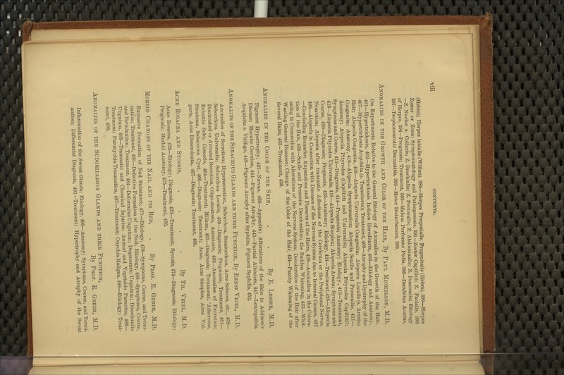 (Hebi-a); Herpes labialis (Willan), 389—Herpes Praeputialis, Progenitalis (Hebra), 390—Hei-pes Zoster or Zona; Symptomatology and Pathogenesis, 391—Zoster Capillitii; Z. Facialis, 393 —Z. Nuchse 8. CoUaris; Z. Brachialis; Z. Pectoralis; Z. Abdominalis; Z. Femoralis; Etiology of Herpes, 394—Prognosis; Treatment, 395—Malum Perforans Pedis, 396—Decubitus Acutus, 397—Trophoneurotic Dermatitis, 398—Motor Disturbances, 399. Anomalies in the Geowth and Color op the Hair, By Paul Michelson, M.D. On Experiments Relative to the General Etiology of Anomalies in the Growth of the Hair, 401—Hypertrichosis, 403—Hypertrichosis Indoles Hereditaria, 403—Etiology and Anatomy, 407—Hypertrichosis Acquisita (s. Transitoria); Treatment, 408—Atrophy and Dystrophy of the Hair; Alopecia Congenita, 409—Alopecia Universalis Congenita; Alopecia Localis (s. Areata) Congenita; Anatomy, 410—Alopecia Symptomatica; Alopecia Senilis and Praesenilis, 411— Anatomy; Alopecia Pityrodes (Capillitii and Universalis); Alopecia Pityrodes Capillitii; Symptoms and Course, 412—Diagnosis, 414—Prognosis; Anatomy; Etiology, 415—Treatment, 416—Alopecia Pityrodes tJniversalis, 418—Alopecia Simplex; Alopecia Areata; Symptoms and Course, 420—Diagnosis; Prognosis, 423—Anatomy; Etiology, 424—Treatment,425—Alopecia Neurotica; Alopecia after traumatic Affections of the Cerebrum or the Peripheral Nerves, 426—Alopecia in Connection with Diseases of the Nervous System due to Internal Causes, 437 —Concluding Remarks; Expansions and Fissures of the Hairs, 428—Anomalies in the Colora- tion of the Hair, 432—Senile and Presenile Decoloration; the Sudden Whitening, 433—Whit- ening in Connection with Alterations of the Nervous System; Decoloration of the Hair after Wasting General Diseases; Change of the Color of the Hair, 434—Patchy Whitening of the Several Hairs, 435—Treatment, 436. Anomalies in the Color of the Skin, . . By E. Lesser, M.D. Pigment Hypertrophy, 437—Nsevus, 438—Appendix; Alterations of the Skin in Addison's Disease; Maculae Cseruleae, 444—Pigment Atrophy, 445—Partial Albinisfti, 447—Leucopathia Acquisita s. Vitiligo, 448—Pigment Atrophy after Syphilis, Pigment Syphilis, 452. Anomalies op the Sebaceous Glands and their Function, By Ernst Veiel, M.D. Anomalies of Secretion; Hypersecretion, Seborrhoea, Steatorrhoea, Acne Sebacea, etc., 458— Seborrhoea Universalis; Seborrhoea Localis, 459—Diagnosis; Prognosis; Treatment, 461— Diminished or Arrested Secretion, Oligo-steatosis, Asteatosis, 463—Anomalies of Excretion; Retentio Sebi; Comedo, 464—Treatment; Milium, 465—Diagnosis; Treatment; 'Atheroma, Steatoma, Sebaceous Cyst, 466—Diagnosis; Treatment; Acne, Acne Simplex, Acne Vul- garis, Acne Disseminata, 467—Diagnosis; Treatment, 469. Acne Rosacea and Sycosis, .... By Th. Veiel, M.D. Acne Rosacea, 473—Etiology; Diagnosis, 473—Treatment; Sycosis, 474^Diagnosis; Etiology; Prognosis; Morbid Anatomy, 475—Treatment, 476. Morbid Changes of the Nail and its Bed, . By Prof. E. Geber, M.D. Excessive Formation of Nail Substance, 477—Etiology, 479—Symptoms, Course, and Termi- nation; Treatment, 480—Defective Formation of the Nail; Etiology, 483—Symptoms, Course, and Termination; Treatment, 484—Deformitas Unguium; Degeneratio Unguium; Discoloratio Unguium, 485—Traumatic and Chemical Injuries; Animal and Vegetable Parasites, 486— Treatment; Paronychia Traumatica, 487—Treatment; Onychia Maligna, 488—Etiology; Treat- ment, 489. Anomalies of the Sudoriparous Glands and their Function, By Prof. E. Geber, M.D. Inflammation of the Sweat Glands; Etiology, 490—Anatomy; Symptoms, Course, and Termi- nation; Differential Diagnosis, 491—Treatment; Hypertrophy and Atrophy of the Sweat