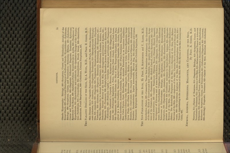 Glands; Hypertrophy; Etiology, 492—Symptoms, Course, and Termination; Atrophy of the Sweat Glands, 493—Functional Disturbances of the Sweat Glands; Hyperhidrosis—Ephidrosis; Etiology, 494—Symptoms, Course, and Termination; Sudamina; Miliaria, 497—Definition; Course and Termination, 498—Diagnosis; Differential Diagnosis; Treatment; Ephidrosis; Ephidrosis Vola Manus, 499—Ephidrosis Pedum; Hyperhidrosis in Axilla, 500—Treatment of Hyperhidrosis, 501—Hypohidrosis and Anhidrosis, 503—Qualitative Changes of the Perspira- tion; Parhidrosis, 503—Chromidrosis, 504—Hasmathidrosis, Bloody Sweat, 505—Osmidrosis, Bromidrosis, Foetid Perspiration, 506—Urhidrosis, Urinous Perspiration, 507. The Parasitic Diseases of the Skin, By A. Weyl, M.D., and Prof. E. Geber, M.D. Skin Diseases due to Vegetable Parasites (Dermatomycoses) (Weyl), 508—Favus; Dermatomy- cosis Achorina, 513—Anatomy, 514—Diagnosis; Treatment, 515—Dermatomycosis Trichophy- tina, 516—Anatomy, 522—Diagnosis, 523—Treatment; Dermatomycosis Furfuracea; Pityriasis Versicolor, 524—Anatomy, 525—Diagnosis; Treatment; Erythrasma, 526—Treatment, 527— The Skin Diseases due to Animal Parasites (Geber), 528—Stationaiy Parasites; Scabies; Itch; Definition; Natural History of the Itch Mite, 530—Symptoms and Course of Scabies, 533— Diagnosis, 535—Treatment, 536—Prophylaxis; Demodex (Acarus) FoUiculorum Hominis, 537 —Pediculosis, 540—Pediculus Capitis s. Cervicalis; Symptoms and Course, 542—Treatment; Pediculus Vestimenti s. Corporis s. Human.; Symptoms and Course, 543—Diagnosis; Treat- ment, 544—Phthiriasis Inguinalis s. Pubis, Pediculus Pubis (Linne), Morpion, Crab Louse, 544—Treatment, 545—Pulex Irritans; the Flea of Man; Temporary Parasites; Animals Para- sitical in a Mature Condition; Sarcoptes Scabiei Communis; Gamasidse, 546—Ixodes, Ticks; Cimex Lectularius, Acanthia Lectularia, the Bed-bug, 547—Pulex Penetrans; Tabanidae, Gad- flies; Culex Pipiens, Gnat; Hirudinea, 548—Animals Parasitical in an Immature Condition; Cysticercus Cellulosse Cutis, 549—Diagnosis; Echinococcus Cutis; Distoma Hepaticum, Large Liver Fluke, 550—Filaria Medinensis (Gmelin), Medina or Guinea Worm; Filaria Sanguinis Hominis, 551—Craw-craw, 552—Oxyuris Vermicularis; the Larvae of Diptera, 553—Accidental Parasites; Dermatodectes; Leptus Autumnalis, Harvest Bug, 554—Symptoms and Course; Treatment; Kriptoptes Monunguiculosis (Acarus Hordei), 555—Clothilia Inquilina, 556. The New-Formations of the Skin, B*y Prof. E. Schwimmer and V. Babes, M.D. Introduction (Babes), 557—Connective Tissue New-Formations (Schwimmer); the Cicatrices of the Skin; Kinds of Cicatrices and their Production, 561—Quality of the Cicatrices; Symp- toms of the Cicatrices, 563—Treatment, 564—Keloid (Cheloid, Chelis); Symptoms, 565—Ana- tomical Alterations, 568—Causes; Treatment; Fibroma, Tumor Fibrosus, Fibroid, Desmoid; Development of Fibromas and of some Related Fofms, 570—Diagnosis, 574—Causes; Treat- ment; Xanthoma (Xanthelasma Vitiligoidea); Symptoms; Xanthoma planum, 575—Xanthoma Tuberosum et Tuberculosum; Etiology, 576—Anatomy, 578—Treatment; Rhinoscleroma; Symptoms, 579—Diagnosis, 580—Anatomy, 581—Treatment, 582—Parablastic Tumors which present in themselves the Conditions necessary to Stasis (Babes); Lipoma, 583—Diagnosis;^ Myxoma of the Skin, C;34—Tumors with Predominent Participation of Vascular Rudiments (Babes); The Endothelial Neoplasms of the Skin, 3G3—Sarcoma of the Skin, 589—Melano- Sarcoma of the Skin, 598—Angioma of the Skin; Vascular Nsevi in General and Simple Angi- omata, 600—The Cavernous Angioma of the Skin, 602—Lymphangioma of the Skin, 604— Tumors Appertaining to the Archiblast of the Skin, 606—The Myoma of the Skin (Leiomyoma Cutis), 607. Neuroma, Adenoma, Epithelioma Molluscum, and Carcinoma of the Skin, By Prof. E. Geber, M.D. Neuroma, 611—Nature of Neuroma, 612—Diagnosis; Etiology, 613—Symptoms, Course, and Termination; Treatment, 614—Adenoma of the Skin, 615—Sebaceous Gland Tumor or Adenoma Sebaceum, 616—Sweat-Gland Tumor, Adenoma Sudoriparous s. Glomiforme, 619—Epithelioma Molluscum; Symptoms, Course, and Termination, 621—Differential Diagnosis, 622-Anatomy, 623—Etiology; Prognosis; Treatment, 625—Cancer of the Skin; Historical, 626—Definition;