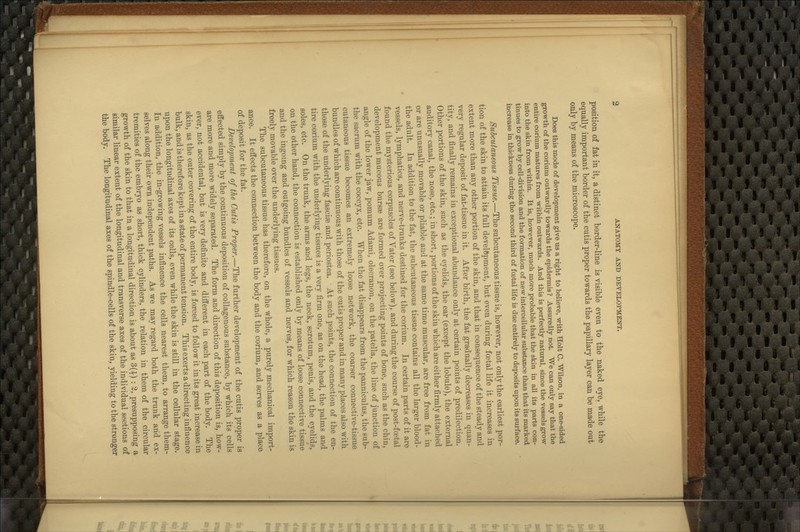 position of fat in it, a distinct border-line is visible even to the naked eye, while the equally important border of the cutis proper towards the papillary layer can be made out only by means of the microscope. Does this mode of development give us a right to believe, with Holt C. Wilson, in a one-sided growth of the coi-ium outwardly towards the epidermis ? Assuredly not. We can only say that the entire corium matures from within outwards. And this is perfectly natural, since the vessels grow into the skin from within. It is, however, much more probable that the skin in all its parts con- tinues to grow by cell-division and the formation of new intercellular substance than that its marked increase in thickness during the second third of foetal life is due entirely to deposits upon its surface. Subcutaneous Tissue.—The subcutaneous tissue is, however, not only the earliest por- tion of the skin to attain its full develftpment, but even during foetal life it increases in extent more than any other portion of the skin, and that in consequence of the steady and very regular deposit of fat-tissue in it. After birth, the fat gradually decreases in quan- tity, and finally remains in exceptional abundance only at certain points of predilection. Other portions of the skin, such as the eyelids, the ear (except the lobule), the external auditory canal, the nose, etc.; in short, portions of the skin which are either firmly attached or are unusually movable or pliable and at the same time muscular, are free from fat in the adult. In addition to the fat, the subcutaneous tissue contains all the larger blood- vessels, lymphatics, and nerve-trunks destined for the corium. In certain parts of it are found the mysterious corpuscles of Vater (see below), and during the course of post-foetal development mucous bursae are formed over projecting points of bone, such as the chin, angle of the lower jaw, pomum Adami, olecranon, on the patella, the line of junction of the sacrum with the coccyx, etc. When the fat disappears from the panniculus, the sub- cutaneous tissue becomes an extremely loose network, the coarser connective-tissue bundles of which are continuous with those of the cutis proper and in many places also with those of the underlying fasciae and periostea. ■ At such points, the connection of the en- tire corium with the underlying tissues is a very firm one, as on the head, the palms and soles, etc. On the trunk, the arms and legs, the neck, scrotum, penis, and the eyelids, on the other hand, the connection is established only by means of loose connective tissue and the ingoing and outgoing bundles of vessels and nerves, for which reason the skin is freely movable over the underlying tissues. The subcutaneous tissue has therefore, on the whole, a purely mechanical import- ance. It effects the connection between the body and the corium, and serves as a place of deposit for the fat. Development of the Cutis Proper.—The further development of the cutis proper is effected simply by the continuous deposition of collagenous substance, by which its cells are more and more widely separated. The form and direction of this deposition is, how- ever, not accidental, but is very definite and different in each part of the body. The skin, as the outer covering of the entire body, is forced to follow it in its great increase in bulk, and is therefore kept in a state of permanent tension. This exerts a directing influence upon the longitudinal axes of its cells, even while the skin is still in the cellular stage. In addition, the in-growing vessels influence the cells nearest them, to arrange them- selves along their own independent paths. As we may regard both the trunk and ex- tremities of the embryo as short, thick cylinders, the relation in them of the circular growth of the skin to that in a longitudinal direction is about as 3(^) : %, presupposing a similar linear extent of the longitudinal and transverse axes of the individual sections of the body. The longitudinal axes of the spindle-cells of the skin, yielding to the stronger