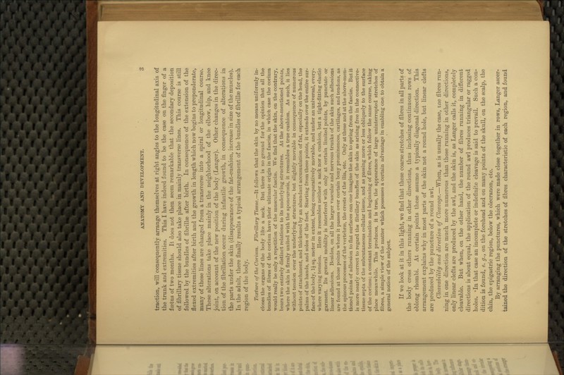 traction, will consequently arrange themselves at right angles to the longitudinal axis of the trunk and extremities. This I have indeed found to be the case on the finger of a foetus of two months. It does not then seem remarkable that the secondary deposition of fibrillary tissue should also take place in mainly transverse lines. This course is still followed by the bundles of fibrillse after birth. In consequence of the extension of the flexed extremities after birth and the growth in length which now begins to preponderate, many of these lines are changed from a transverse into a spiral or longitudinal course. These alterations take place mainly in the neighborhood of the elbow, hip, and knee joint, on account of the new position of the body (Langer). Other changes in the direc- tion of the fibrillation occur during infantile growth, in consequence of alterations in the parts under the skin (disappearance of the fat-cushion, increase in size of the muscles). In the adult, there finally results a typical arrangement of the bundles of fibrillae for each region of the body. Texture of the Coriitm. Fibrillary Tissue.—It follows that the skin by no means uniformly in- closes the organs of the body like a sack. But there is no ground for the opinion that all the bundles of fibres of the coriuni have their ultimate origin in the fasciae, in which case the corium would really be only a repetition of the muscular fascise. We find that the skin, on the contrary, bears two entirely distinct relations to its underlying structures. At the above-mentioned points, where the skin is firmly united with the aponeurosis, it resembles a true cushion. As such, it lies without tension over the underlying structures, but slightly movable in consequence of numerous points of attachment, and thickened by an abundant accumulation of fat, especially on the head, the palms of the hands, and soles of the feet. Starting from these points, it extends over the entire sur- face of the body, 1^ sq. meter in extent, being comparatively movable, and under an universal, every- where varying tension. Here it resembles neither a sack nor a cushion, but a tight-fitting elastic garment. Its general mobility is interfered with only at certain limited points, by punctate or linear adhesions. Besides, on all the larger vascular and nervous trunks of the skin such adhesions are found at those points where it passes over certain bony prominences, cartilages, and tendons, as the spinous processes of the vertebrae, the crests of the ilia, etc. Only at these and at the above-men- tioned points of adhesion to flat surfaces can one imagine the skin to spring from the fasciae. But it is more nearly correct to regard the fibrillary bundles of the skin as arising free in the connective- tissue septa of the subcutaneous cellular tissue, and as passing more or less obliquely to the surface of the corium; a constant termination and beginning of fibres, which follow the same course, taking place meanwhile. This produces, it is true, the appearance of large uninterrupted stretches of fibres, a simple view of the matter which possesses a certain advantage in enabling one to obtain a general notion of the subject. If we look at it in this light, we find that these coarse stretches of fibres in all parts of the body cross others running in other directions, thus inclosing continuous rows of oblong rhombi. At certain points these assume a typically diagonal direction. This arrangement explains why in most parts of the skin not a round hole, but linear clefts are produced by the puncture of a round awl. Cleavahility and direction of Cleavage.—When, as is usually the case, ine fibres run- ning in one direction are much more numerous than those running in other directions, only linear clefts are produced by the awl, and the skin is, as Langer calls it, completely cleavable. But when, on the other hand, the number of fibres running in different directions is about equal, the application of the round awl produces triangular or ragged holes. 'In that case an incomplete or indefinite cleavage is said to prevail. Such a con- dition is found, e. g., on the forehead and on many points of the skull, on the scalp, the chin, the epigastric region, below the olecranon, etc. By arranging the punctures, which were made close together in rows, Langer ascer- tained the direction of the stretches of fibres characteristic of each region, and found