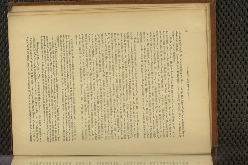 that as a rule such fibres descending on the trunk in the form of girdles, obliquely from above and behind, forwards and downwards, run specially around the extremities, for longer or shorter distances. Folds of the Skin.—He also found that the tension of bundles of fibres could never be directly overcome by flexion and extension of the joints, because they always run transversely or obliquely over these parts. For this reason the bundles of fibres are never put on the stretch in the ordinary movements of the joints. The rhomboidal meshes are, however, extended laterally, and the bundles of fibres on the opposite side of the joint are crowded together. In this way are produced not only the permanent folds of skin on the extensor surfaces of the joints, but also the furrows and wrinkles which occur on the forehead, eyelids, scrotum, and around the mouth, as the result of frequent muscular traction, and it is evident that the direction of all these folds will roughly represent the direction of the fibres in that particular portion of the skin in which they are found. This is also the case with the folds of emaciation, whicn are the result Ox an excess of skin remaining after the disappearance of the cushion of fat; as the fibres were for- merly spread out laterally, not extended longitudinally, the folds which are subsequently formed, of course, correspond to their original direction. This useful avoidance of too great a degree of tension of the collagenous tissue on one side, and of an excess of skin on the other side, in the ordinary movements of the joints is a natural consequence of the fact that the direction of a tissue with rhomboidal meshes may be changed by trac- tion or pressure exerted mainly in a diagonal line. We avail ourselves of this possi- bility, to use a familiar illustration, when we apply an elastic bandage cut on the bias out of tissue woven on the square. In places with a well-marked direction of cleavage, the preponderating line of tension of the meshes of the tissue is a permanent one after the part has attained its full growth. In places where the cleavage is not well-marked, e. g., on the abdomen, the texture of the tissue of the corium subsequently undergoes per- manent alterations, in consequence of changes in the contents and in the bulk of the viscera. These should be carefully distinguished from transient alterations in the direc- tion of tension and cleavage. Similar changes in the arrangement of the meshes of the corium are also often met with in certain pathological conditions, such as cutaneous and deep-seated tumors, subcutaneous abscesses, etc., even in parts with complete cleavage. Furrows of the Skin.—While the folds of the skin are always associated with an excess of tis- sue, however slight, coarse furrows mark some of those spots which are very closely united by short bundles of fibres with the underlying structures. Such are the furrows utiHzed in fortune- telling, between the prominences of the palm of the hand, the dimples on the cheeks and chin, and the similar but larger depressions over the points of the crests of the ilia, the sacrum, and their bony projections. A careful distinction must also be made between these coarse furrows and those much finer ones which occur over the whole body, but are most highly developed on the palms of the hands. Voluntary Muscles of the Skin.—We must also allude to the active voluntary mobility found only on the head and neck of the human subject, in strong contrast with the abundance of skin-muscles possessed by other animals. It is produced by striated muscles which radiate obliquely from below in the fibrous network of the skin, and effect the large class of mimic movements. Histology of the Corium.—The frame-work of the corium in the adult consists mi- croscopically of a fibrillary connective tissue with but few cells, the individual bundles of which, in excised portions of the skin, run in graceful wavy lines, whereas in the liv- ing subject we must imagine all the strands of fibres as in a slightly stretched condition.