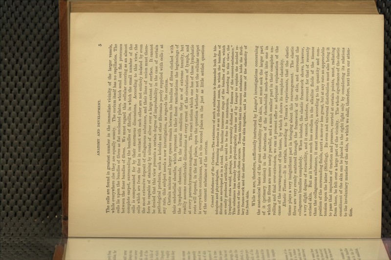 The cells are found in greatest number in the immediate vicinity of the larger vessels, while everywhere else they are equally scanty. The corium itself has no capillaries. The cells lie upon the bundles of fibres as flat nucleated plates, which send out flat processes between the finer bundles of fibres. We must regard this cellular covering as an almost complete carpet, surrounding the bundles of fibrillaD, in which the small number of the cells is compensated for by their enormous dimensions. According to this view, the cells which are from the first in contact with each other are not entirely isolated by even the most extensive deposit of collagenous substance, and their lines of union must there- fore be capable of staining by nitrate of silver over a large extent of surface. It cannot be denied that this view presents a certain degree of improbability in the case of certain pathological products, such as keloids and other fibromata poorly supplied with cells; at any rate, this subject needs a new investigation, as regards the corium. Certain minute and larger spaces remain between the bundles of fibres clothed with their endothelial sheaths, which represent in their finest ramifications the beginnings of the lymphatic channels. In the normal condition they are of extreme tenuity, but readily assume considerable dimensions at every arrest of the circulation of lymph, and at every parenchymatous congestion. The exact notion which one has of these lymphatic roots will depend, in the first place, upon the question whether or not the cellular carpet is everywhere continuous, and in the second place on the just as little settled question of the cement substance of the corium. Cement Substance of the Corium.—The existence of such a substance is demanded both by his- tologists and physiologists. Fleraming describes it as an ill-defined mass, in which the bundles of fibrillae are enveloped as in a cloud. The familiar transverse rings of the bundles of fibres, which are easily produced artificially, are said to be due to its contraction. According to this view, the lymphatic roots would, perhaps, be more accurately defined as  fissures of the cement-substance. This substance has already been physiologically made use of by Langer to explain the decided re- traction of the skin which often occurs. Tomsa thinks that the cement substance holds the fibril- lary frame-work and the other elements of the skin together, and ,is the cause of. the elasticity of the fresh skin. While we are, therefore, sufiiciently instructed by Langer's investigations concerning the anatomical basis of the great extensibility of the skin, and must seek the larger part of it (primary tension) in the alteration of the rhomboidal mesh-work into one in which the fibres are more nearly parallel, and a much smaller part in their complete un- rolling and final over-extension, we can at present oifer no adequate explanation of the cause of the rearrangement of the tissue, by which it shows its complete elasticity. Elastic Tissue.—It is certain, according to Tomsa's experiments, that the elastic tissue plays a very insignificant part in bringing about this rearrangement. The elastic fibres are very evenly scattered through the framework of the skin, and surround the collagenous bundles completely. When isolated, the elastic framework shows, however, a very slight degree of retractility, and it cannot, therefore, account for that of recently excised skin. But as it becomes much less swollen in the alkaline fluids of the tissues than the collagenous substance, it must necessarily, according to the quantity and com- position of the surrounding fluids, exert a more or less great, but at any rate an appreciable tension upon the latter (Stirling). Its even and universal distribution must also bring it to pass that impulses of traction and pressure, exerted at certain points, must, radiating from these, be felt over a large part of the vicinity. The whole significance of the elastic constituent of the skin can be placed in the right light only by considering its relations to the involuntary muscles of the skin, to which we shall, therefore, next turn our atten- tion.