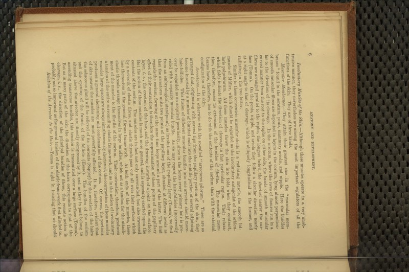 Involuntary Muscles of the Skin.—Although these muscles operate in a very unob- trusive manner, they nevertheless are among the most important regulators of all the functions of the skin. They are of three kinds. Muscular Membranes.—They attain their greatest size in the ''^ muscular mem- branes  found in the scrotum, penis, mammary areolae, and nipple. Here the bundles of smooth muscular fibres are deposited in layers in the corium, lying almost perpendicu- lar to the direction of its cleavage. In the scrotum, where the rows of fissures run in a curved manner from the root to the raphe on either side, the bands of smooth muscular fibres are arranged parallel to the raphe, the longest below, the shortest nearer the sur- face (Tomsa). On the penis, nipple, and areola they follow a circular direction nearly at a right angle to that of cleavage, which is obliquely longitudinal in the former, and radiating in the two latter. Similar to these concentric muscular shells is a radiating muscle, the smooth lid- muscle of Miiller, which should be regarded as the involuntary antagonist of the orbicu- laris palpebrarum. All these muscles throw the skin into folds when they contract, which folds indicate the direction of cleavage in that particular region. Their relaxa- tion, therefore, causes no extension of the bundles of fibrillae. The muscular mem- branes have, therefore, less to do with the contents of the corium than with the external configuration of the skin, Arrectores.—It is otherwise with the so-called '^arrectores pilorum.*' These are so arranged that, originating with several tips from the papillary portion of the skin, they become inserted by a number of blunted ends into the middle portion of several adjoining hair-follicles. This fusion of different muscular bundles into one arrector should more- over be regarded as an acquired peculiarity, since in the foetus every primary hair is pro- vided with a separate muscular bundle. As we may regard the hair-follicles (incorrectly from an embryological standpoint) as involutions of the papillary layer (Tomsa), we find that the arrectores unite two points of the papillary layer, situated at different levels as regards the corium, forming at the same time loops around a part of the latter. The first effect of their contraction is therefore the approximation of these points of the papillary layer, ^. e., the erection of the hair, and the drawing inwards of a point on the surface. But the action of these muscles is much more general, and is especially exerted upon the contents of the corium. The muscles are in fact not only surrounded, but also traversed by a network of elastic fibres, and elastic threads pass out all over their surfaces which lose themselves in the general fibrous frame-work. At both ends of the muscles, these elastic threads arrange themselves in large bundles, which act as a tendon for the attach- ment of the muscles to the fibrillse of the corium. Their contraction, therefore, produces a tension of the entire surrounding elastic frame-work, and as in the action of involuntary muscles large spaces are always simultaneously shortened, the contraction of these muscles produces a general shortening and condensation of the corium. Of course, the portions of skin nearest the muscles are most powerfully affected. It is, therefore, evident that the sebaceous gland will be relieved of its contents (Sappey) by the erection of the hairs and the opening of the funnel of the follicle (Hesse), The bundles of the corium situated above the arrector are directly compressed by it, and as they in part belong to ascending transverse bundles, this tension is transmitted over a large surface (Tomsa). But as in many parts of the skin the direction of the hairs corresponds to that of the cleavage, i. e., the direction of the principal bundles of fibres, this remote action is probably not so important as the general tension of the elastic frame-work first alluded to. Relation of the Arrector to the Hair.—Tomsa is right in insisting that we should
