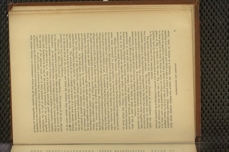 selves, upon its bottom as a fulcrum, the nearest hair-follicle towards which their papillary end is turned, and which is also in a fixed position. Although this explanation is correct as applied to regions with a thick covering of hair, it is by no means adapted to those parts of the body in which the hairs are widely separated from each other, as a glance at Fig. J teaches; but the same Fig. 1 also shows that the retraction of the papillary layer by the arrectores must at once produce a lessening of the quantity of blood in the terminal loops of the vascular plexus. The general compression of the skin begins, therefore, at its periphery ; the papil- lary layer becomes pale and anaemic. The view that the arrectores have no absolutely unalterable relation to the hair-follicles is supported by the fact that many hairs have no muscles attached to their follicles, viz., those of such regions as are richly supplied with other smooth and striated muscles. It is evident that these muscles, such as the musculi palpebrarum, may perform all the functions of general tensors of the corium. Diagonal Muscles of the Corium.—On the other hand, in many parts of the skin, particularly in those with indefinite cleavage, a large number of smooth muscles are found ascending obliquely in the corium, which possess an importance entirely analogous to that of the arrectores as regards their action on the corium, but which form no attachments to the small follicles of the downy hairs of these parts. Ohlique Tensors of the Corium.—In looking over the facts already brought forward, it seems most convenient to group together, in contrast to the muscular membranes, the horizontal tensors, the arrectores of the hairs, and the free diagonal skin-muscles, under the common name of ohlique tensors of the conMm,^*withoutregardto whether they have a fixed point on a hair-follicle or not. It is possible that the firm hair-follicle plays for the oblique muscles only the role of certain long projections for the striated muscles which pass over them, that of furnishing new points of origin for them. The real beginning and end of the oUique tensors of the shin is the elastic tissue, and through it the entire corium.. Just as the elastic tissue automatically prevents an over-filling of the lymph-spaces with tissue- fluid, by exercising an elastic compression upon the more readily swelling collagenous substance, the skin-muscles scattered through the elastic frame-work are capable with its aid of exerting a compressing force in response to the much more delicate stimulus of sensitive nerves. In the first place, the secretion of the sebaceous glands is pushed out- wards into the funnel of the hair-follicle, and blood and lymph are pressed out of the capillaries of the papillary layer and the upper part of the corium downwards into the larger vessels. The secretion of the coil-glands or as much of it as has already reached the excretory duct must also be forced outwards ; but upon the coils themselves, A^Jiich lie in the lower third of the corium and below the muscles, they cannot exert an ex- pressing, but only a retaining influence. Tension of the Skin a Function of Temperature.—The tension of the skin effected by the muscular apparatus and the elastic frame-work is largely under the control of the temperature. As can be beautifully seen on the large muscles of the tunica dartos of the scrotum, a moderate condition of tension corresponds to a medium temperature, complete relaxation to greater heat {e. g., that of a hot bath), and a high grade of contraction to intense cold, manifested in the case of the scrotum by retraction of the testicle against the opening of the inguinal canal, and in hairy portions of skin by the well-known goose-skin.^' It will be readily understood that by means of the elastic-transmission in all directions the effects of external and internal changes in temperature may be regulated with extreme delicacy—a circumstance which has all the greater significance, in view of