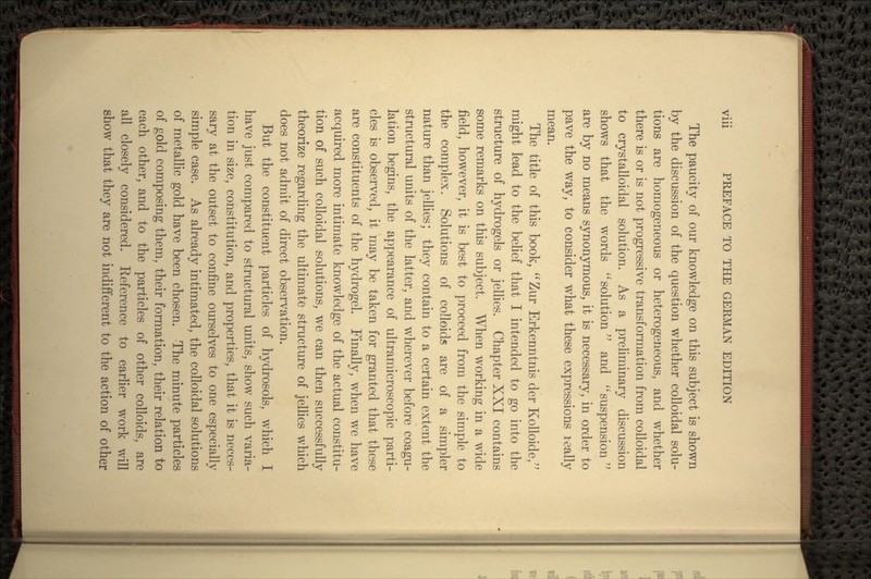 The paucity of our knowledge on this subject is shown by the discussion of the question whether colloidal solu- tions are homogeneous or heterogeneous, and whether there is or is not progressive transformation from colloidal to crystalloidal solution. As a preliminary discussion shows that the words  solution and  suspension are by no means synonymous, it is necessary, in order to pave the way, to consider what these expressions really mean. The title of this book, Zur Erkenntnis der Kolloide, might lead to the belief that I intended to go into the structure of hydrogels or jellies. Chapter XXI contains some remarks on this subject. When working in a wide field, however, it is best to proceed from the simple to the complex. Solutions of colloids are of a simpler nature than jellies; they contain to a certain extent the structural units of the latter, and wherever before coagu- lation begins, the appearance of ultramicroscopic parti- cles is observed, it may be taken for granted that these are constituents of the hydrogel. Finally, when we have acquired more intimate knowledge of the actual constitu- tion of such colloidal solutions, we can then successfully theorize regarding the ultimate structure of jellies which does not admit of direct observation. But the constituent particles of hydrosols, which I have just compared to structural units, show such varia- tion in size, constitution, and properties, that it is neces- sary at the outset to confine ourselves to one especially simple case. As already intimated, the colloidal solutions of metallic gold have been chosen. The minute particles of gold composing them, their formation, their relation to each other, and to the particles of other colloids, are all closely considered. Reference to earlier work will show that they are not indifferent to the action of other