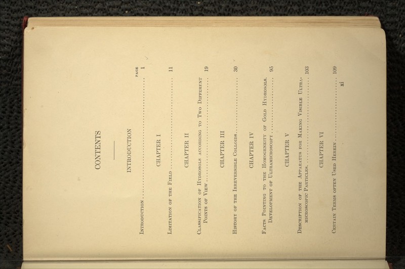 INTRODUCTION PAGE INTRODUCTION . , 1 CHAPTER I LIMITATION OF THE FIELD 11 CHAPTER II CLASSIFICATION OF HYDROSOLS ACCORDING TO Two DIFFERENT POINTS OF VIEW 19 CHAPTER III HISTORY OF THE IRREVERSIBLE COLLOIDS 30 CHAPTER IV FACTS POINTING TO THE HOMOGENEITY OF GOLD HYDROSOLS. DEVELOPMENT OF ULTRAMICROSCOPY 95 CHAPTER V DESCRIPTION OF THE APPARATUS FOR MAKING VISIBLE ULTRA- MICROSCOPIC PARTICLES 103 CHAPTER VI CERTAIN TERMS OFTEN USED HEREIN 109