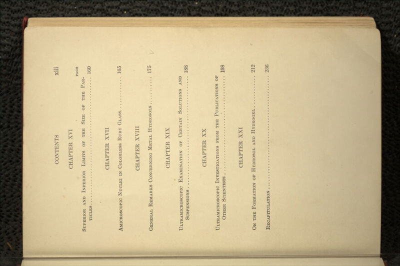 CHAPTER XVI PAGE SUPERIOR AND INFERIOR LIMITS OF THE SIZE OF THE PAR- TICLES 160 CHAPTER XVII AMICROSCOPIC NUCLEI IN COLORLESS RUBY GLASS 165 CHAPTER XVIII GENERAL REMARKS CONCERNING METAL HYDROSOLS 175 CHAPTER XIX ULTRAMICROSCOPIC EXAMINATION OF CERTAIN SOLUTIONS AND SUSPENSIONS 188 CHAPTER XX ULTRAMICROSCOPIC INVESTIGATIONS FROM THE PUBLICATIONS OF OTHER SCIENTISTS .' 198 CHAPTER XXI ON THE FORMATION OF HYDROSOL AND HYDROGEL 212 RECAPITULATION .. . 236