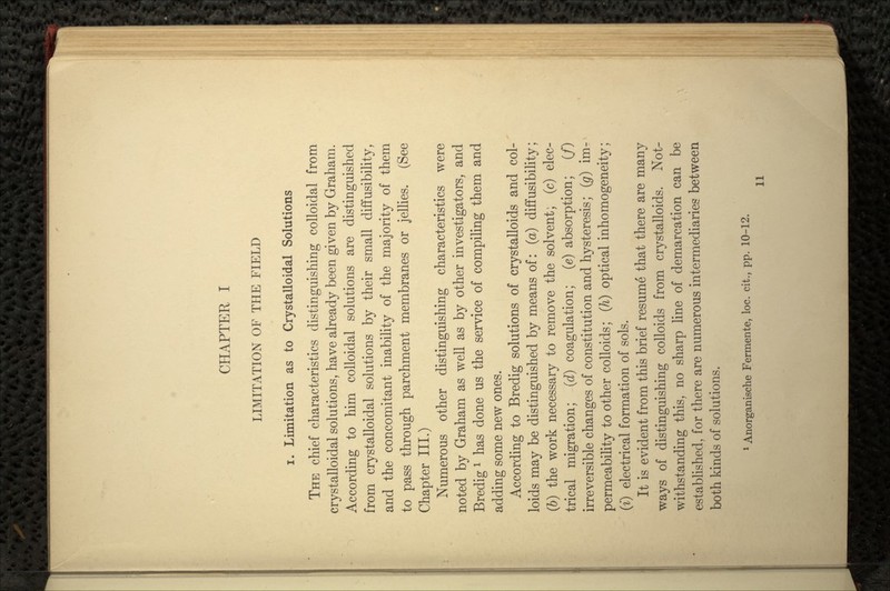 CHAPTER I LIMITATION OF THE FIELD i. Limitation as to Crystalloidal Solutions THE chief characteristics distinguishing colloidal from crystalloidal solutions, have already been given by Graham. According to him colloidal solutions are distinguished from crystalloidal solutions by their small diffusibility, and the concomitant inability of the majority of them to pass through parchment membranes or jellies. (See Chapter III.) Numerous other distinguishing characteristics were noted by Graham as well as by other investigators, and Bredig 1 has done us the service of compiling them and adding some new ones. According to Bredig solutions of crystalloids and col- loids may be distinguished by means of: (a) diffusibility; (6) the work necessary to remove the solvent; (c) elec- trical migration; (d) coagulation; (e) absorption; (/) irreversible changes of constitution and hysteresis; (g) im- < permeability toother colloids; (h) optical inhomogeneity; (i) electrical formation of sols. It is evident from this brief resume that there are many ways of distinguishing colloids from crystalloids. Not- withstanding this, no sharp line of demarcation can be established, for there are numerous intermediaries between both kinds of solutions. 1 Anorganische Fermente, loc. cit., pp. 10-12.