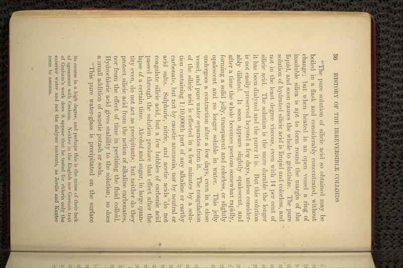 The pure solution of silicic acid so obtained may be boiled in a flask and considerably concentrated, without change; but when heated in an open vessel a ring of insoluble silica is apt to form round the margin of the liquid, and soon causes the whole to gelatinize. The pure solution of hydrated silicic acid is limpid and colorless, and not in the least degree viscous, even with 14 per cent of silicic acid. The solution is the more durable the longer it has been dialyzed and the purer it is. But this solution is not easily preserved beyond a few days, unless consider- ably diluted. It soon appears slightly opalescent, and after a time the whole becomes pectous somewhat rapidly, forming a solid jelly, transparent and colorless, or slightly opalescent and no longer soluble in water. This jelly undergoes a contraction after a few days, even in a close vessel, and pure water separates from it. The coagulation of the silicic acid is effected in a few minutes by a solu- tion containing I/10,000th part of any alkaline or earthy carbonate, but not by caustic ammonia, nor by neutral or acid salts. Sulphuric, nitric, and acetic acids do not coagulate silicic acid, but a few bubbles of carbonic acid passed through the solution produce that effect after the lapse of a certain time. Alcohol and sugar, in large quan- tity even, do not act as precipitants; but neither do they protect silicic acid from the action of alkaline carbonates, nor from the effect of time in pectizing the fluid colloid. Hydrochloric acid gives stability to the solution; so does a small addition of caustic potash or soda. This pure water-glass is precipitated on the surface its course in a high degree, and perhaps this is the cause of their lack of agreement with Graham. Neither in the English nor German text of Graham's work does it appear that he tested for chlorin only the exterior water and not the dialyser contents, as Jordis and Kanter seem to assume.