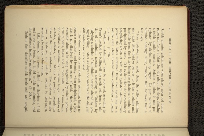 Soluble alumina gelatinizes when placed upon red litmus paper and forms a faint blue ring about the drop, showing a feeble alkaline reaction. Soluble alumina is not pre- cipitated by alcohol nor by sugar. No pure solution of alumina, although dilute, remained fluid for more than a few days. Like hydrated silicic acid, then, the colloid alumina may exist either fluid or pectous, or it has a soluble and insoluble form, the latter being the gelatinous alumina as precipitated by bases. It is evident that the extraordinary coagulating action of salts upon hydrated alumina must prevent the latter substance from ever appearing in a soluble state when liberated from combination by means of a base. (P. 207.)  Soluble metalumina can be produced, according to Crum's method, by boiling off the acetic acid from a solu- tion of aluminium acetate, or according to Graham by dialyzing a solution of aluminium acetate altered by pro- longed boiling. After six days the contents of the dialyzer still contains some acetic acid. The alumina exists in an allotropic condition, being no longer a mordanfc; and forming, when precipitated, a jelly that is not dissolved by an excess of acid. Metalumina resembles alumina in being coagulated by minute propor- tions of acids, bases, and of most salts. Mr. Crum found the solution of metalumina to require larger quantities of acetates, nitrates, and chlorids to produce coagulation than of the former substances. The solution of metalu- mina is tasteless, and entirely neutral to test-paper, according to my own observation. ,. Like alumina, the present colloid has therefore a fluid and a pectous form, the liquid soluble metalumina, and the gelatinous insoluble metalumina. (P. 208.) Graham then describes soluble ferric oxid and sesqui-