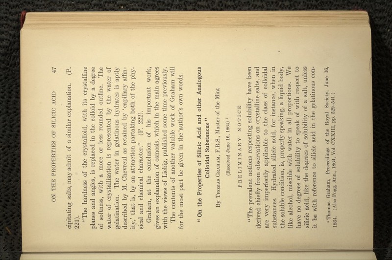 cipitating salts, may admit of a similar explanation. (P. 221). The hardness of the. crystalloid, with its crystalline planes and angles, is replaced in the colloid by a degree of softness, with a more or less rounded outline. The water of crystallization is represented by the water of gelatination. The water in gelatinous hydrates is aptly described by M. Chevreul as retained by 'capillary affin- ity/ that is, by an attraction partaking both of the phy- sical and chemical character. (P. 222). Graham, at the conclusion of his important work, gives an explanation of osmosis, which in the main agrees with the views of Liebig, published some time previously. The contents of another valuble work of Graham will for the most part be given in the'author's own words.  On the Properties of Silicic Acid and other Analogous Colloidal Substances  By THOMAS GRAHAM, F.R.S., Master of the Mint (Received June 16, 1864) l PRELIMINARY NOTICE The prevalent notions respecting solubility have been derived chiefly from observations on crystalline salts, and are very imperfectly applicable to the class of colloidal substances. Hydrated silicic acid, for instance, when in the soluble condition, is, properly speaking, a liquid body, like alcohol, miscible with water in all proportions. We have no degrees of solubility to speak of with respect to silicic acid, like the degrees of solubility of a salt, unless it be with reference to silicic acid in the gelatinous con- Thomas Graham, Proceedings of the Royal Society, June 16, 1864. (Also Pogg, Ann., 1864, Vol. CXXIII, pp. 529-541.)