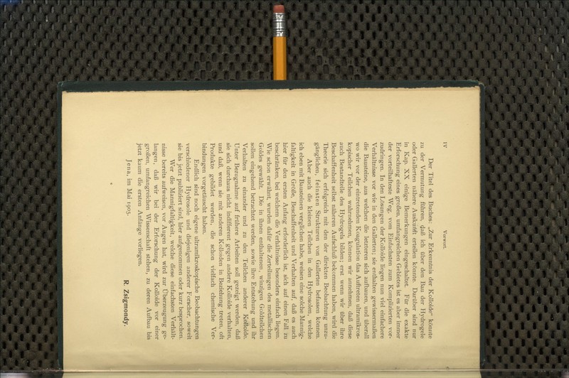 Der Titel des Buches: „Zur Erkenntnis der Kolloide könnte zu der Vermutung führen, daß ich über den Bau der Hydrogele oder Gallerten nähere Auskunft erteilen könnte. Darüber sind nur in Kap. XX einige Bemerkungen eingeschaltet. Für die exakte Erforschung eines großen, umfangreichen Gebietes ist es aber immer der vorteilhafteste Weg, vom Einfachsten zum Komplizierten vor- zudringen. In den Lösungen der Kolloide liegen nun viel einfachere Verhältnisse vor wie in den Gallerten; sie enthalten gewissermaßen die Bausteine, aus welchen die letzteren sich aufbauen, und überall wo wir vor der eintretenden Koagulation das Auftreten ultramikros- kopischer Teilchen wahrnehmen, können wir annehmen, daß diese auch Bestandteile des Hydrogels bilden; erst wenn wir über ihre Beschaffenheit selbst näheren Aufschluß bekommen haben, wird die Theorie sich erfolgreich mit den der direkten Beobachtung unzu- gänglichen, feinsten Strukturen von Gallerten befassen können. Aber auch die kleinen Teilchen in den Hydrosolen, welche ich eben mit Bausteinen verglichen habe, weisen eine solche Mannig- faltigkeit in Größe, Beschaffenheit und Verhalten auf, daß es auch hier für den ersten Anfang erforderlich ist, sich auf einen Fall zu beschränken, bei welchem die Verhältnisse besonders einfach liegen. Wie schon erwähnt, wurden dafür die Zerteilungen des metallischen Goldes gewählt. Die in ihnen enthaltenen, winzigen Goldteilchen sollen eingehend betrachtet werden, sowie ihre Entstehung und ihr Verhalten zu einander und zu den Teilchen anderer Kolloide. Unter Bezugnahme auf frühere Arbeiten soll gezeigt werden, daß sie sich durchaus nicht indifferent gegen andere Kolloide verhalten, und daß, wenn sie mit anderen Kolloiden in Beziehung treten, oft Produkte gebildet werden, die schon vielfach chemische Ver- bindungen vorgetäuscht haben. Endlich sind noch eigene ultramikroskopische Beobachtungen verschiedener Hydrosole und diejenigen anderer Forscher, soweit sie bis jetzt publiziert sind, hier aufgenommen oder kurz besprochen. Wer die Mannigfaltigkeit, welche diese einfachsten Verhält- nisse bereits aufweisen, vor Augen hat, wird zur Überzeugung ge- langen, daß wir bei der Erforschung der Kolloide vor einer großen, umfangreichen Wissenschaft stehen, zu deren Aufbau bis jetzt kaum die ersten Anfänge vorliegen. Jena, im Mai 1905. R Zsigmotldy.