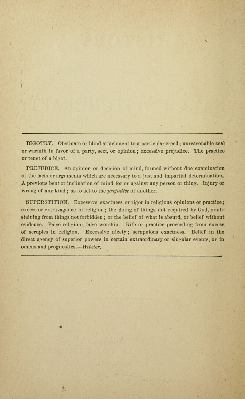 BIGOTRY, Obstinate or blind attachment to a particular creed; unreasonable zeal or warmth in favor of a party, sect, or opinion; excessive prejudice. The practice or tenet of a bigot. PREJUDICE. An opinion or decision of mind, formed without due examination of the facts or arguments which are necessarj' to a just and impartial determination, A previous bent or inclination of mind for or against any person or thing. Injury or wrong of any kind; as to act to the prejudice of another. SUPERSTITION. Excessive exactness or rigor in religious opinions or practice; excess or extravagance in religion; the doing of things not required by God, or ab- staining from things not forbidden; or the belief of what is absurd, or belief without evidence. False religion; false worship. Rite or practice proceeding from excess of scruples in religion. Excessive nicety; scrupulous exactness. Belief in the direct agency of superior powers in certain extraordinary or singular events, or in omens and prognostics.— Webster.